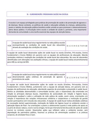 N – SUBDIMENSÃO: PROGRAMA SAÚDE NA ESCOLA
A escola é um espaço privilegiado para práticas de promoção de saúde e de prevenção de agravos e
de doenças. Nesse contexto, as políticas de saúde e educação voltadas às crianças, adolescentes,
jovens e adultos da educação pública brasileira estão unindo-se para promover o desenvolvimento
pleno desse público. A articulação entre escola e unidade de saúde é, portanto, uma importante
demanda da comunidade e uma tarefa essencial das equipes de atenção básica.
4.26
A equipe de saúde bucal atua regularmente na rede pública escolar
acompanhando as condições de saúde bucal dos educandos
através de avaliação das condições de saúde.
0 1 2 3 4 5 6 7 8 9 10
A equipe de saúde bucal desenvolve ações de saúde bucal na escola (Creches, Pré-escolas, Ensino
Fundamental e Ensino Médio) em parceria com as equipes de profissionais da educação. Aborda
conteúdos relativos à avaliação das condições de saúde bucal dos educandos. No caso de educandos
identificados com alterações nas avaliações clínicas, a equipe de saúde bucal realiza encaminhamento
para UBS ou serviço da RAS.
4.27
A equipe de saúde bucal atua regularmente na rede pública escolar
desenvolvendo ações coletivas de prevenção de agravos e
promotoras de saúde.
0 1 2 3 4 5 6 7 8 9 10
A equipe de saúde bucal desenvolve ações de saúde na escola (Creches, Pré-escolas, Ensino
Fundamental e Ensino Médio), juntamente com a equipe de atenção básica, em parceria com as
equipes de profissionais da educação, abordando aspectos de promoção e prevenção à saúde bucal.
Dentre as atividades desenvolvidas a comunidade escolar, pais e responsáveis são orientados em
relação às principais doenças bucais, importância do autocuidado em relação à higiene bucal,
alimentação saudável e sobre a utilização da rede púbica de saúde, assim como, orientações em
relação à importância das relações interpessoais solidárias e cooperativas e instituição da gestão
escolar participativa com inclusão dos educandos. A equipe de saúde bucal realiza atividades coletivas
de escovação dental supervisionada, motivação do hábito de higiene bucal no ambiente escolar e
aplicação tópica de flúor. Faz orientações a jovens e adolescentes quanto à rede pública de apoio ao
usuário de álcool, tabaco, crack e outras drogas; há Grupo Intersetorial de discussão de ações de saúde
mental no contexto escolar. Desenvolve ações que refletem sobre o ambiente escolar, sem
depredação do patrimônio público, favorece as práticas de alimentação saudável e as práticas
corporais, de atividade física e lazer.
 