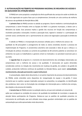 3 AUTOAVALIAÇÃO NO ÂMBITO DO PROGRAMA NACIONAL DE MELHORIA DO ACESSO E
DA QUALIDADE DA ATENÇÃO BÁSICA
O PMAQ tem como propósito a ampliação da oferta qualificada dos serviços de saúde no âmbito do
SUS. Está organizado em quatro fases que se complementam, formando um ciclo contínuo de melhoria
do acesso e da qualidade da Atenção Básica (AB).
A primeira fase do PMAQ consiste na adesão ao programa. Ocorre mediante a contratualização de
compromissos a serem firmados entre as Equipes do NASF e os gestores municipais, e destes com o
Ministério da Saúde. Esse processo implica a gestão dos recursos em função dos compromissos e
resultados pactuados e alcançados. Envolve a pactuação local, regional e estadual e a participação do
controle social, contribuindo com o aprimoramento da cultura de negociação e pactuação no âmbito do
SUS.
A adesão ao PMAQ e a incorporação de processos voltados para a melhoria do acesso e da
qualidade da AB pressupõem o protagonismo de todos os atores envolvidos durante o processo de
implementação do Programa. A característica voluntária está associada à ideia de que o reforço e a
introdução de práticas vinculadas ao aumento da qualidade da AB somente poderão se concretizar em
ambientes nos quais os trabalhadores e gestores sintam-se motivados e se percebam essenciais para o
seu êxito.
A segunda fase do programa é o momento de desenvolvimento das estratégias relacionadas aos
compromissos com a melhoria do acesso e da qualidade. É estruturada em quatro dimensões
consideradas centrais na indução dos movimentos de mudança da gestão, do cuidado e da gestão do
cuidado, produzindo melhorias contínuas da qualidade na Atenção Básica, quais sejam: autoavaliação,
monitoramento, educação permanente e apoio institucional.
A autoavaliação, objeto deste documento, é um ponto importante do processo de desenvolvimento
do PMAQ, sendo entendida como dispositivo de reorganização da equipe e da gestão. É nesse
momento que os sujeitos e grupos implicados avançam na autoanálise, na autogestão, na identificação
dos problemas, bem como na formulação das estratégias de intervenção para a melhoria dos serviços,
das relações e do processo de trabalho.
A terceira fase do PMAQ consiste na avaliação externa, em que será realizado um conjunto de
ações que averiguará as condições de acesso e de qualidade da totalidade de municípios e equipes de
atenção básica participantes do Programa. Destaca-se que os padrões de qualidade presentes no
instrumento de certificação, que será utilizado nessa etapa, guardam similaridade com os padrões de
autoavaliação que serão apresentados neste documento.
 
