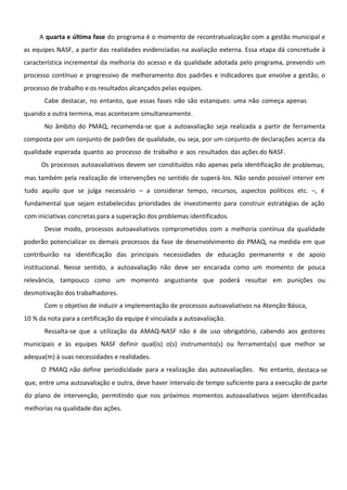 A quarta e última fase do programa é o momento de recontratualização com a gestão municipal e
as equipes NASF, a partir das realidades evidenciadas na avaliação externa. Essa etapa dá concretude à
característica incremental da melhoria do acesso e da qualidade adotada pelo programa, prevendo um
processo contínuo e progressivo de melhoramento dos padrões e indicadores que envolve a gestão, o
processo de trabalho e os resultados alcançados pelas equipes.
Cabe destacar, no entanto, que essas fases não são estanques: uma não começa apenas
quando a outra termina, mas acontecem simultaneamente.
No âmbito do PMAQ, recomenda-se que a autoavaliação seja realizada a partir de ferramenta
composta por um conjunto de padrões de qualidade, ou seja, por um conjunto de declarações acerca da
qualidade esperada quanto ao processo de trabalho e aos resultados das ações do NASF.
Os processos autoavaliativos devem ser constituídos não apenas pela identificação de problemas,
mas também pela realização de intervenções no sentido de superá-los. Não sendo possível intervir em
tudo aquilo que se julga necessário – a considerar tempo, recursos, aspectos políticos etc. –, é
fundamental que sejam estabelecidas prioridades de investimento para construir estratégias de ação
com iniciativas concretas para a superação dos problemas identificados.
Desse modo, processos autoavaliativos comprometidos com a melhoria contínua da qualidade
poderão potencializar os demais processos da fase de desenvolvimento do PMAQ, na medida em que
contribuirão na identificação das principais necessidades de educação permanente e de apoio
institucional. Nesse sentido, a autoavaliação não deve ser encarada como um momento de pouca
relevância, tampouco como um momento angustiante que poderá resultar em punições ou
desmotivação dos trabalhadores.
Com o objetivo de induzir a implementação de processos autoavaliativos na Atenção Básica,
10 % da nota para a certificação da equipe é vinculada a autoavaliação.
Ressalta-se que a utilização da AMAQ-NASF não é de uso obrigatório, cabendo aos gestores
municipais e às equipes NASF definir qual(is) o(s) instrumento(s) ou ferramenta(s) que melhor se
adequa(m) à suas necessidades e realidades.
O PMAQ não define periodicidade para a realização das autoavaliações. No entanto, destaca-se
que, entre uma autoavaliação e outra, deve haver intervalo de tempo suficiente para a execução de parte
do plano de intervenção, permitindo que nos próximos momentos autoavaliativos sejam identificadas
melhorias na qualidade das ações.
 