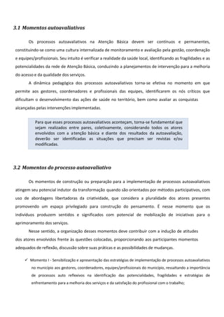 3.1 Momentos autoavaliativos
Os processos autoavaliativos na Atenção Básica devem ser contínuos e permanentes,
constituindo-se como uma cultura internalizada de monitoramento e avaliação pela gestão, coordenação
e equipes/profissionais. Seu intuito é verificar a realidade da saúde local, identificando as fragilidades e as
potencialidades da rede de Atenção Básica, conduzindo a planejamentos de intervenção para a melhoria
do acesso e da qualidade dos serviços.
A dinâmica pedagógica dos processos autoavaliativos torna-se efetiva no momento em que
permite aos gestores, coordenadores e profissionais das equipes, identificarem os nós críticos que
dificultam o desenvolvimento das ações de saúde no território, bem como avaliar as conquistas
alcançadas pelas intervenções implementadas.
Para que esses processos autoavaliativos aconteçam, torna-se fundamental que
sejam realizados entre pares, coletivamente, considerando todos os atores
envolvidos com a atenção básica e diante dos resultados da autoavaliação,
deverão ser identificadas as situações que precisam ser revistas e/ou
modificadas.
3.2 Momentos do processo autoavaliativo
Os momentos de construção ou preparação para a implementação de processos autoavaliativos
atingem seu potencial indutor da transformação quando são orientados por métodos participativos, com
uso de abordagens libertadoras da criatividade, que considera a pluralidade dos atores presentes
promovendo um espaço privilegiado para construção do pensamento. É nesse momento que os
indivíduos produzem sentidos e significados com potencial de mobilização de iniciativas para o
aprimoramento dos serviços.
Nesse sentido, a organização desses momentos deve contribuir com a indução de atitudes
dos atores envolvidos frente às questões colocadas, proporcionando aos participantes momentos
adequados de reflexão, discussão sobre suas práticas e as possibilidades de mudanças.
 Momento I - Sensibilização e apresentação das estratégias de implementação de processos autoavaliativos
no município aos gestores, coordenadores, equipes/profissionais do município, ressaltando a importância
de processos auto reflexivos na identificação das potencialidades, fragilidades e estratégias de
enfrentamento para a melhoria dos serviços e da satisfação do profissional com o trabalho;



 