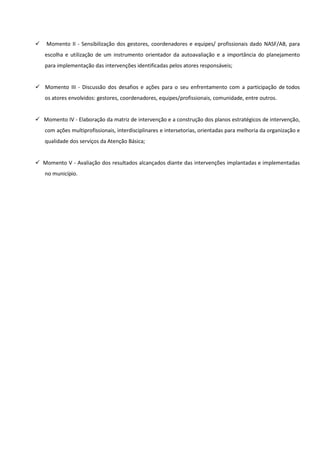 
 Momento II - Sensibilização dos gestores, coordenadores e equipes/ profissionais dado NASF/AB, para
escolha e utilização de um instrumento orientador da autoavaliação e a importância do planejamento
para implementação das intervenções identificadas pelos atores responsáveis;
 Momento III - Discussão dos desafios e ações para o seu enfrentamento com a participação de todos
os atores envolvidos: gestores, coordenadores, equipes/profissionais, comunidade, entre outros.
 Momento IV - Elaboração da matriz de intervenção e a construção dos planos estratégicos de intervenção,
com ações multiprofissionais, interdisciplinares e intersetorias, orientadas para melhoria da organização e
qualidade dos serviços da Atenção Básica;
 Momento V - Avaliação dos resultados alcançados diante das intervenções implantadas e implementadas
no município.
 