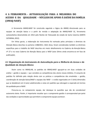 4 A FERRAMENTA - AUTOAVALIAÇÃO PARA A MELHORIA DO
ACESSO E DA QUALIDADE – NÚCLEOS DE APOIO À SAÚDE DA FAMÍLIA
(AMAQ-NASF)
A ferramenta AMAQ-NASF foi construída seguindo a lógica da AMAQ direcionada para as
equipes de atenção básica e a partir de revisão e adaptação da AMAQ-NASF SC, ferramenta
autoavaliativa desenvolvida em 2012 pelo Núcleo de Telessaúde do estado de Santa Catarina (SANTA
CATARINA, 2012).
Em linhas gerais, a elaboração do instrumento foi norteada pelos princípios e diretrizes da
Atenção Básica descritas na portaria 2.488/2011. Além disso, foram consideradas também as diretrizes
específicas para o trabalho do NASF descritas em maior detalhamento no Caderno de Atenção Básica
nº 27 e no novo Caderno de Atenção Básica para o NASF (este último ainda encontra-se em fase de
publicação).
4.1 Organização do instrumento de Autovaliação para a Melhoria do Acesso e da
Qualidade da Atenção Básica
Assim como no AMAQ-AB, os padrões do AMAQ-NASF agrupam-se em duas unidades de
análise – gestão e equipes – que considera as competências dos atores nesses âmbitos. O conjunto de
padrões foi definido pela relação direta com as práticas e competências dos envolvidos – gestão,
coordenação de atenção básica/NASF e equipes dos NASF – e estão organizados em 3 (três) dimensões
que se desdobram em 6 (seis) subdimensões e estas em padrões que abrangem o esperado em termos
de qualidade para o NASF.
Procurou-se, no componente equipe, dar destaque às questões que são de considerável
autonomia desta. Porém, é importante ressaltar que o componente gestão é corresponsável por parte
das condições e oportunidades que permitem o componente equipe acontecer.
 