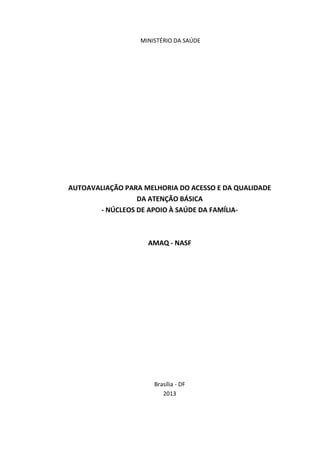 MINISTÉRIO DA SAÚDE
AUTOAVALIAÇÃO PARA MELHORIA DO ACESSO E DA QUALIDADE
DA ATENÇÃO BÁSICA
- NÚCLEOS DE APOIO À SAÚDE DA FAMÍLIA-
AMAQ - NASF
Brasília - DF
2013
 
