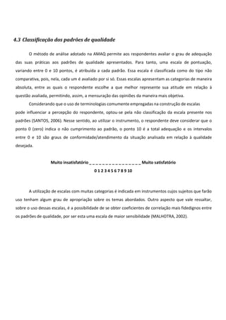 4.3 Classificação dos padrões de qualidade
O método de análise adotado na AMAQ permite aos respondentes avaliar o grau de adequação
das suas práticas aos padrões de qualidade apresentados. Para tanto, uma escala de pontuação,
variando entre 0 e 10 pontos, é atribuída a cada padrão. Essa escala é classificada como do tipo não
comparativa, pois, nela, cada um é avaliado por si só. Essas escalas apresentam as categorias de maneira
absoluta, entre as quais o respondente escolhe a que melhor represente sua atitude em relação à
questão avaliada, permitindo, assim, a mensuração das opiniões da maneira mais objetiva.
Considerando que o uso de terminologias comumente empregadas na construção de escalas
pode influenciar a percepção do respondente, optou-se pela não classificação da escala presente nos
padrões (SANTOS, 2006). Nesse sentido, ao utilizar o instrumento, o respondente deve considerar que o
ponto 0 (zero) indica o não cumprimento ao padrão, o ponto 10 é a total adequação e os intervalos
entre 0 e 10 são graus de conformidade/atendimento da situação analisada em relação à qualidade
desejada.
Muito insatisfatório _ _ _ _ _ _ _ _ _ _ _ _ _ _ _ _ Muito satisfatório
0 1 2 3 4 5 6 7 8 9 10
A utilização de escalas com muitas categorias é indicada em instrumentos cujos sujeitos que farão
uso tenham algum grau de apropriação sobre os temas abordados. Outro aspecto que vale ressaltar,
sobre o uso dessas escalas, é a possibilidade de se obter coeficientes de correlação mais fidedignos entre
os padrões de qualidade, por ser esta uma escala de maior sensibilidade (MALHOTRA, 2002).
 