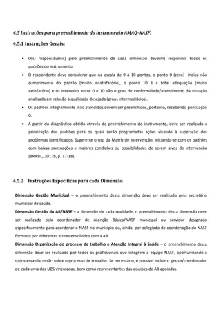 4.5 Instruções para preenchimento do instrumento AMAQ-NASF:
4.5.1 Instruções Gerais:
 O(s) responsável(is) pelo preenchimento de cada dimensão deve(m) responder todos os
padrões do instrumento.
 O respondente deve considerar que na escala de 0 a 10 pontos, o ponto 0 (zero) indica não
cumprimento do padrão (muito insatisfatório), o ponto 10 é a total adequação (muito
satisfatório) e os intervalos entre 0 e 10 são o grau de conformidade/atendimento da situação
analisada em relação à qualidade desejada (graus intermediários).
 Os padrões integralmente não atendidos devem ser preenchidos, portanto, recebendo pontuação
0.
 A partir do diagnóstico obtido através do preenchimento do instrumento, deve ser realizada a
priorização dos padrões para os quais serão programadas ações visando à superação dos
problemas identificados. Sugere-se o uso da Matriz de Intervenção, iniciando-se com os padrões
com baixas pontuações e maiores condições ou possibilidades de serem alvos de intervenção
(BRASIL, 2011b, p. 17-18).
4.5.2 Instruções Específicas para cada Dimensão
Dimensão Gestão Municipal – o preenchimento desta dimensão deve ser realizado pelo secretário
municipal de saúde.
Dimensão Gestão da AB/NASF – a depender de cada realidade, o preenchimento desta dimensão deve
ser realizado pelo coordenador de Atenção Básica/NASF municipal ou servidor designado
especificamente para coordenar o NASF no município ou, ainda, por colegiado de coordenação do NASF
formado por diferentes atores envolvidos com a AB.
Dimensão Organização do processo de trabalho e Atenção Integral à Saúde – o preenchimento desta
dimensão deve ser realizado por todos os profissionais que integram a equipe NASF, oportunizando a
todos essa discussão sobre o processo de trabalho. Se necessário, é possível incluir o gestor/coordenador
de cada uma das UBS vinculadas, bem como representantes das equipes de AB apoiadas.
 