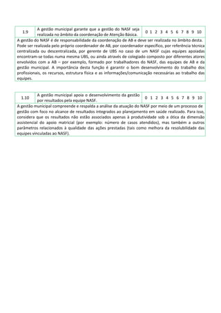 1.9
A gestão municipal garante que a gestão do NASF seja
realizada no âmbito da coordenação de Atenção Básica.
0 1 2 3 4 5 6 7 8 9 10
A gestão do NASF é de responsabilidade da coordenação de AB e deve ser realizada no âmbito desta.
Pode ser realizada pelo próprio coordenador de AB, por coordenador específico, por referência técnica
centralizada ou descentralizada, por gerente de UBS no caso de um NASF cujas equipes apoiadas
encontram-se todas numa mesma UBS, ou ainda através de colegiado composto por diferentes atores
envolvidos com a AB – por exemplo, formado por trabalhadores do NASF, das equipes de AB e da
gestão municipal. A importância desta função é garantir o bom desenvolvimento do trabalho dos
profissionais, os recursos, estrutura física e as informações/comunicação necessárias ao trabalho das
equipes.
1.10
A gestão municipal apoia o desenvolvimento da gestão
por resultados pela equipe NASF.
0 1 2 3 4 5 6 7 8 9 10
A gestão municipal compreende e respalda a análise da atuação do NASF por meio de um processo de
gestão com foco no alcance de resultados integrados ao planejamento em saúde realizado. Para isso,
considera que os resultados não estão associados apenas à produtividade sob a ótica da dimensão
assistencial do apoio matricial (por exemplo: número de casos atendidos), mas também a outros
parâmetros relacionados à qualidade das ações prestadas (tais como melhora da resolubilidade das
equipes vinculadas ao NASF).
 