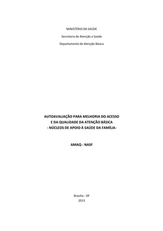 MINISTÉRIO DA SAÚDE
Secretaria de Atenção a Saúde
Departamento de Atenção Básica
AUTOAVALIAÇÃO PARA MELHORIA DO ACESSO
E DA QUALIDADE DA ATENÇÃO BÁSICA
- NÚCLEOS DE APOIO À SAÚDE DA FAMÍLIA-
AMAQ - NASF
Brasília - DF
2013
 