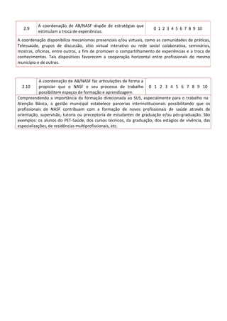 2.9
A coordenação de AB/NASF dispõe de estratégias que
estimulam a troca de experiências.
0 1 2 3 4 5 6 7 8 9 10
A coordenação disponibiliza mecanismos presenciais e/ou virtuais, como as comunidades de práticas,
Telessaúde, grupos de discussão, sítio virtual interativo ou rede social colaborativa, seminários,
mostras, oficinas, entre outros, a fim de promover o compartilhamento de experiências e a troca de
conhecimentos. Tais dispositivos favorecem a cooperação horizontal entre profissionais do mesmo
município e de outros.
2.10
A coordenação de AB/NASF faz articulações de forma a
propiciar que o NASF e seu processo de trabalho
possibilitem espaços de formação e aprendizagem.
0 1 2 3 4 5 6 7 8 9 10
Compreendendo a importância da formação direcionada ao SUS, especialmente para o trabalho na
Atenção Básica, a gestão municipal estabelece parcerias interinstitucionais possibilitando que os
profissionais do NASF contribuam com a formação de novos profissionais de saúde através de
orientação, supervisão, tutoria ou preceptoria de estudantes de graduação e/ou pós-graduação. São
exemplos: os alunos do PET-Saúde, dos cursos técnicos, da graduação, dos estágios de vivência, das
especializações, de residências multiprofissionais, etc.
 
