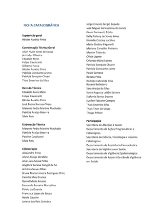 FICHA CATALOGRÁFICA
Supervisão geral
Hêider Aurélio Pinto
Coordenação Técnica Geral
Allan Nuno Alves de Sousa
Aristides Oliveira
Eduardo Melo
Felipe Cavalcanti
Gilberto Pucca
Hêider Aurélio Pinto
Patrícia Constante Jayme
Patrícia Sampaio Chueri
Thais Severino da Silva
Revisão Técnica
Eduardo Alves Melo
Felipe Cavalcanti
Hêider Aurélio Pinto
José Eudes Barroso Viera
Marcelo Pedra Martins Machado
Patrícia Araújo Bezerra
Sílvia Reis
Elaboração Técnica
Marcelo Pedra Martins Machado
Patrícia Araújo Bezerra
Pauline Cavalcanti
Sílvia Reis
Colaboração
Alexandre Trino
Alyne Araújo de Melo
Ana Lúcia Sousa Pinto
Angélica Saraiva Rangel de Sá
Antônio Neves Ribas
Bruna Maria Limeira Rodrigues Ortiz
Camilla Maia Franco
Daniel Miele Amado
Fernanda Ferreira Marcolino
Flávio da Guarda
Francisca Lopes de Souza
Heide Gauche
Janete dos Reis Coimbra
Jorge Ernesto Sérgio Zepeda
José Miguel do Nascimento Júnior
Karen Sarmento Costa
Kelly Poliany de Souza Alves
Kimielle Cristina da Silva
Maria Ondina Paganelli
Mariana Carvalho Pinheiro
Martim Taborda
Olívia Ugarte
Orlando Mário Soeiro
Patrícia Sampaio Chueiri
Patrícia Constante Jaime
Paulo Santana
Renata Pella
Rodrigo Cabral da Silva
Rosana Ballestero
Sara Araújo da Silva
Sonia Augusta Leitão Saraiva
Stefania Santos Soares
Suellen Fabiane Campos
Thaís Severino Silva
Thaís Titon de Souza
Thiago Pithon
Participação
Secretaria de Atenção à Saúde
Departamento de Ações Programáticas e
Estratégicas
Secretaria de Ciência, Tecnologia e Insumos
Estratégicos
Departamento de Assistência Farmacêutica
Secretaria de Vigilância em Saúde
Departamento de Vigilância Epidemiológica
Departamento de Apoio à Gestão da Vigilância
em Saúde
 