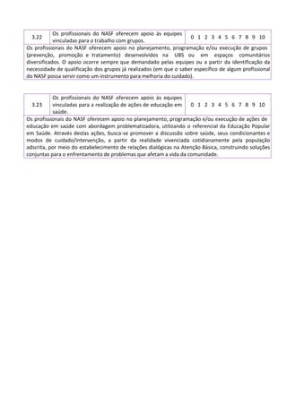 3.22
Os profissionais do NASF oferecem apoio às equipes
vinculadas para o trabalho com grupos.
0 1 2 3 4 5 6 7 8 9 10
Os profissionais do NASF oferecem apoio no planejamento, programação e/ou execução de grupos
(prevenção, promoção e tratamento) desenvolvidos na UBS ou em espaços comunitários
diversificados. O apoio ocorre sempre que demandado pelas equipes ou a partir da identificação da
necessidade de qualificação dos grupos já realizados (em que o saber específico de algum profissional
do NASF possa servir como um instrumento para melhoria do cuidado).
3.23
Os profissionais do NASF oferecem apoio às equipes
vinculadas para a realização de ações de educação em
saúde.
0 1 2 3 4 5 6 7 8 9 10
Os profissionais do NASF oferecem apoio no planejamento, programação e/ou execução de ações de
educação em saúde com abordagem problematizadora, utilizando o referencial da Educação Popular
em Saúde. Através destas ações, busca-se promover a discussão sobre saúde, seus condicionantes e
modos de cuidado/intervenção, a partir da realidade vivenciada cotidianamente pela população
adscrita, por meio do estabelecimento de relações dialógicas na Atenção Básica, construindo soluções
conjuntas para o enfrentamento de problemas que afetam a vida da comunidade.
 