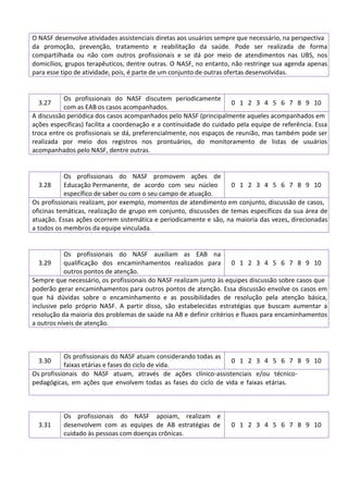 O NASF desenvolve atividades assistenciais diretas aos usuários sempre que necessário, na perspectiva
da promoção, prevenção, tratamento e reabilitação da saúde. Pode ser realizada de forma
compartilhada ou não com outros profissionais e se dá por meio de atendimentos nas UBS, nos
domicílios, grupos terapêuticos, dentre outras. O NASF, no entanto, não restringe sua agenda apenas
para esse tipo de atividade, pois, é parte de um conjunto de outras ofertas desenvolvidas.
3.27
Os profissionais do NASF discutem periodicamente
com as EAB os casos acompanhados.
0 1 2 3 4 5 6 7 8 9 10
A discussão periódica dos casos acompanhados pelo NASF (principalmente aqueles acompanhados em
ações específicas) facilita a coordenação e a continuidade do cuidado pela equipe de referência. Essa
troca entre os profissionais se dá, preferencialmente, nos espaços de reunião, mas também pode ser
realizada por meio dos registros nos prontuários, do monitoramento de listas de usuários
acompanhados pelo NASF, dentre outras.
3.28
Os profissionais do NASF promovem ações de
Educação Permanente, de acordo com seu núcleo
específico de saber ou com o seu campo de atuação.
0 1 2 3 4 5 6 7 8 9 10
Os profissionais realizam, por exemplo, momentos de atendimento em conjunto, discussão de casos,
oficinas temáticas, realização de grupo em conjunto, discussões de temas específicos da sua área de
atuação. Essas ações ocorrem sistemática e periodicamente e são, na maioria das vezes, direcionadas
a todos os membros da equipe vinculada.
3.29
Os profissionais do NASF auxiliam as EAB na
qualificação dos encaminhamentos realizados para
outros pontos de atenção.
0 1 2 3 4 5 6 7 8 9 10
Sempre que necessário, os profissionais do NASF realizam junto às equipes discussão sobre casos que
poderão gerar encaminhamentos para outros pontos de atenção. Essa discussão envolve os casos em
que há dúvidas sobre o encaminhamento e as possibilidades de resolução pela atenção básica,
inclusive pelo próprio NASF. A partir disso, são estabelecidas estratégias que buscam aumentar a
resolução da maioria dos problemas de saúde na AB e definir critérios e fluxos para encaminhamentos
a outros níveis de atenção.
3.30
Os profissionais do NASF atuam considerando todas as
faixas etárias e fases do ciclo de vida.
0 1 2 3 4 5 6 7 8 9 10
Os profissionais do NASF atuam, através de ações clínico-assistenciais e/ou técnico-
pedagógicas, em ações que envolvem todas as fases do ciclo de vida e faixas etárias.
3.31
Os profissionais do NASF apoiam, realizam e
desenvolvem com as equipes de AB estratégias de
cuidado às pessoas com doenças crônicas.
0 1 2 3 4 5 6 7 8 9 10
 