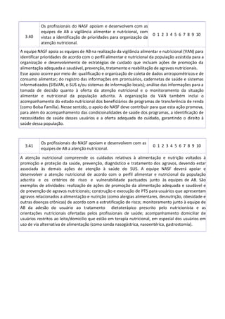 3.40
Os profissionais do NASF apoiam e desenvolvem com as
equipes de AB a vigilância alimentar e nutricional, com
vistas a identificação de prioridades para organização da
atenção nutricional.
0 1 2 3 4 5 6 7 8 9 10
A equipe NASF apoia as equipes de AB na realização da vigilância alimentar e nutricional (VAN) para
identificar prioridades de acordo com o perfil alimentar e nutricional da população assistida para a
organização e desenvolvimento de estratégias de cuidado que incluam ações de promoção da
alimentação adequada e saudável, prevenção, tratamento e reabilitação de agravos nutricionais.
Esse apoio ocorre por meio de: qualificação e organização de coleta de dados antropométricos e de
consumo alimentar; do registro das informações em prontuários, cadernetas de saúde e sistemas
informatizados (SISVAN, e-SUS e/ou sistemas de informação locais); análise das informações para a
tomada de decisão quanto à oferta da atenção nutricional e o monitoramento da situação
alimentar e nutricional da população adscrita. A organização da VAN também inclui o
acompanhamento do estado nutricional dos beneficiários de programas de transferência de renda
(como Bolsa Família). Nesse sentido, o apoio do NASF deve contribuir para que esta ação promova,
para além do acompanhamento das condicionalidades de saúde dos programas, a identificação de
necessidades de saúde desses usuários e a oferta adequada do cuidado, garantindo o direito à
saúde dessa população.
3.41
Os profissionais do NASF apoiam e desenvolvem com as
equipes de AB a atenção nutricional.
0 1 2 3 4 5 6 7 8 9 10
A atenção nutricional compreende os cuidados relativos à alimentação e nutrição voltados à
promoção e proteção da saúde, prevenção, diagnóstico e tratamento dos agravos, devendo estar
associada às demais ações de atenção à saúde do SUS. A equipe NASF deverá apoiar e
desenvolver a atenção nutricional de acordo com o perfil alimentar e nutricional da população
adscrita e os critérios de risco e vulnerabilidade pactuados junto às equipes de AB. São
exemplos de atividades: realização de ações de promoção da alimentação adequada e saudável e
de prevenção de agravos nutricionais; construção e execução de PTS para usuários que apresentam
agravos relacionados a alimentação e nutrição (como alergias alimentares, desnutrição, obesidade e
outras doenças crônicas) de acordo com a estratificação de risco; monitoramento junto à equipe de
AB da adesão do usuário ao tratamento dietoterápico prescrito pelo nutricionista e as
orientações nutricionais ofertadas pelos profissionais de saúde; acompanhamento domiciliar de
usuários restritos ao leito/domicilio que estão em terapia nutricional, em especial dos usuários em
uso de via alternativa de alimentação (como sonda nasogástrica, nasoentérica, gastrostomia).
 