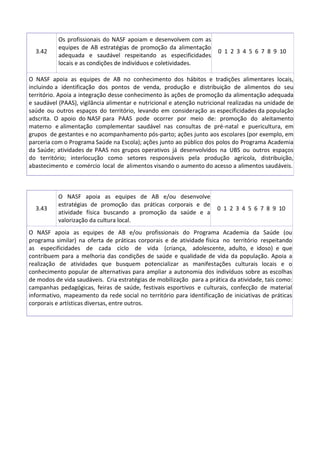 3.42
Os profissionais do NASF apoiam e desenvolvem com as
equipes de AB estratégias de promoção da alimentação
adequada e saudável respeitando as especificidades
locais e as condições de indivíduos e coletividades.
0 1 2 3 4 5 6 7 8 9 10
O NASF apoia as equipes de AB no conhecimento dos hábitos e tradições alimentares locais,
incluindo a identificação dos pontos de venda, produção e distribuição de alimentos do seu
território. Apoia a integração desse conhecimento às ações de promoção da alimentação adequada
e saudável (PAAS), vigilância alimentar e nutricional e atenção nutricional realizadas na unidade de
saúde ou outros espaços do território, levando em consideração as especificidades da população
adscrita. O apoio do NASF para PAAS pode ocorrer por meio de: promoção do aleitamento
materno e alimentação complementar saudável nas consultas de pré-natal e puericultura, em
grupos de gestantes e no acompanhamento pós-parto; ações junto aos escolares (por exemplo, em
parceria com o Programa Saúde na Escola); ações junto ao público dos polos do Programa Academia
da Saúde; atividades de PAAS nos grupos operativos já desenvolvidos na UBS ou outros espaços
do território; interlocução como setores responsáveis pela produção agrícola, distribuição,
abastecimento e comércio local de alimentos visando o aumento do acesso a alimentos saudáveis.
3.43
O NASF apoia as equipes de AB e/ou desenvolve
estratégias de promoção das práticas corporais e de
atividade física buscando a promoção da saúde e a
valorização da cultura local.
0 1 2 3 4 5 6 7 8 9 10
O NASF apoia as equipes de AB e/ou profissionais do Programa Academia da Saúde (ou
programa similar) na oferta de práticas corporais e de atividade física no território respeitando
as especificidades de cada ciclo de vida (criança, adolescente, adulto, e idoso) e que
contribuem para a melhoria das condições de saúde e qualidade de vida da população. Apoia a
realização de atividades que busquem potencializar as manifestações culturais locais e o
conhecimento popular de alternativas para ampliar a autonomia dos indivíduos sobre as escolhas
de modos de vida saudáveis. Cria estratégias de mobilização para a prática da atividade, tais como:
campanhas pedagógicas, feiras de saúde, festivais esportivos e culturais, confecção de material
informativo, mapeamento da rede social no território para identificação de iniciativas de práticas
corporais e artísticas diversas, entre outros.
 