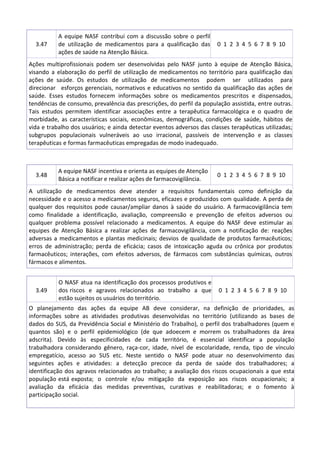 3.47
A equipe NASF contribui com a discussão sobre o perfil
de utilização de medicamentos para a qualificação das
ações de saúde na Atenção Básica.
0 1 2 3 4 5 6 7 8 9 10
Ações multiprofissionais podem ser desenvolvidas pelo NASF junto à equipe de Atenção Básica,
visando a elaboração do perfil de utilização de medicamentos no território para qualificação das
ações de saúde. Os estudos de utilização de medicamentos podem ser utilizados para
direcionar esforços gerenciais, normativos e educativos no sentido da qualificação das ações de
saúde. Esses estudos fornecem informações sobre os medicamentos prescritos e dispensados,
tendências de consumo, prevalência das prescrições, do perfil da população assistida, entre outras.
Tais estudos permitem identificar associações entre a terapêutica farmacológica e o quadro de
morbidade, as características sociais, econômicas, demográficas, condições de saúde, hábitos de
vida e trabalho dos usuários; e ainda detectar eventos adversos das classes terapêuticas utilizadas;
subgrupos populacionais vulneráveis ao uso irracional, passíveis de intervenção e as classes
terapêuticas e formas farmacêuticas empregadas de modo inadequado.
3.48
A equipe NASF incentiva e orienta as equipes de Atenção
Básica a notificar e realizar ações de farmacovigilância.
0 1 2 3 4 5 6 7 8 9 10
A utilização de medicamentos deve atender a requisitos fundamentais como definição da
necessidade e o acesso a medicamentos seguros, eficazes e produzidos com qualidade. A perda de
qualquer dos requisitos pode causar/ampliar danos à saúde do usuário. A farmacovigilância tem
como finalidade a identificação, avaliação, compreensão e prevenção de efeitos adversos ou
qualquer problema possível relacionado a medicamentos. A equipe do NASF deve estimular as
equipes de Atenção Básica a realizar ações de farmacovigilância, com a notificação de: reações
adversas a medicamentos e plantas medicinais; desvios de qualidade de produtos farmacêuticos;
erros de administração; perda de eficácia; casos de intoxicação aguda ou crônica por produtos
farmacêuticos; interações, com efeitos adversos, de fármacos com substâncias químicas, outros
fármacos e alimentos.
3.49
O NASF atua na identificação dos processos produtivos e
dos riscos e agravos relacionados ao trabalho a que
estão sujeitos os usuários do território.
0 1 2 3 4 5 6 7 8 9 10
O planejamento das ações da equipe AB deve considerar, na definição de prioridades, as
informações sobre as atividades produtivas desenvolvidas no território (utilizando as bases de
dados do SUS, da Previdência Social e Ministério do Trabalho), o perfil dos trabalhadores (quem e
quantos são) e o perfil epidemiológico (de que adoecem e morrem os trabalhadores da área
adscrita). Devido às especificidades de cada território, é essencial identificar a população
trabalhadora considerando gênero, raça-cor, idade, nível de escolaridade, renda, tipo de vínculo
empregatício, acesso ao SUS etc. Neste sentido o NASF pode atuar no desenvolvimento das
seguintes ações e atividades: a detecção precoce da perda de saúde dos trabalhadores; a
identificação dos agravos relacionados ao trabalho; a avaliação dos riscos ocupacionais a que esta
população está exposta; o controle e/ou mitigação da exposição aos riscos ocupacionais; a
avaliação da eficácia das medidas preventivas, curativas e reabilitadoras; e o fomento à
participação social.
 