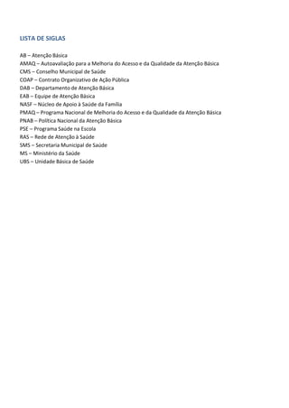 LISTA DE SIGLAS
AB – Atenção Básica
AMAQ – Autoavaliação para a Melhoria do Acesso e da Qualidade da Atenção Básica
CMS – Conselho Municipal de Saúde
COAP – Contrato Organizativo de Ação Pública
DAB – Departamento de Atenção Básica
EAB – Equipe de Atenção Básica
NASF – Núcleo de Apoio à Saúde da Família
PMAQ – Programa Nacional de Melhoria do Acesso e da Qualidade da Atenção Básica
PNAB – Política Nacional da Atenção Básica
PSE – Programa Saúde na Escola
RAS – Rede de Atenção à Saúde
SMS – Secretaria Municipal de Saúde
MS – Ministério da Saúde
UBS – Unidade Básica de Saúde
 