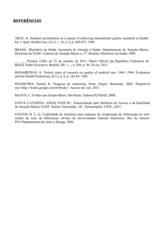REFERÊNCIAS
ARCE, H. Hospital accreditation as a means of achieving international quality standards in health.
Int. J. Qual. Health Care, [S.l.], v. 10, n. 6, p. 469-472, 1998.
BRASIL. Ministério da Saúde. Secretaria de Atenção à Saúde. Departamento de Atenção Básica.
Diretrizes do NASF: Caderno de Atenção Básica n. 27. Brasília: Ministério da Saúde, 2009.
. Portaria 2.488, de 21 de outubro de 2011. Diário Oficial [da República Federativa do
Brasil], Poder Executivo, Brasília, DF, v. -, n. 204, p. 48, 24 out. 2011.
DONABEDIAN, A. Twenty years of research on quality of medical care. 1965- 1984. Evaluation
and the Health Professions, [S.l.], n. 8, p. 243-65, 1985.
MALHOTRA, Naresh K. Pesquisa de marketing. Porto Alegre: Bookman, 2002. Disponível
em:<http:// books.google.com.br/books>. Acesso em: out. 2011.
MATUS, C. O líder sem Estado-Maior. São Paulo: Editora FUNDAP, 2000.
SANTA CATARINA. AMAQ NASF-SC: Autoavaliação para Melhoria do Acesso e da Qualidade
da Atenção Básica/ NASF. Núcleo Telessaúde - SC. Florianópolis: UFSC, 2012.
SANTOS, R. L. G. Usabilidade de interfaces para sistemas de recuperação de informação na web:
estudo de caso de bibliotecas on-line de universidades federais brasileiras. Rio de Janeiro:
PUC/Departamento de Artes e Design, 2006.
 