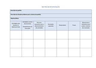 MATRIZ DE INTERVENÇÃO
Descrição do padrão:
Descrição da situação problema para o alcance do padrão:
Objetivo/Meta:
Estratégias para
alcançar os
objetivos/metas
Atividades a serem
desenvolvidas
(Detalhamento da
Execução)
Recursos
necessários para o
desenvolvimento
das atividades
Resultados
esperados
Responsáveis Prazos
Mecanismos e
indicadores para
avaliar o alcance
dos resultados
 