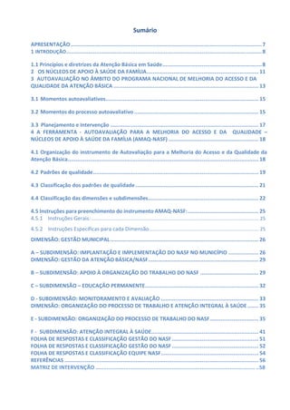 Sumário
APRESENTAÇÃO.........................................................................................................................7
1 INTRODUÇÃO............................................................................................................................8
1.1 Princípios e diretrizes da Atenção Básica em Saúde...............................................................8
2 OS NÚCLEOS DE APOIO À SAÚDE DA FAMÍLIA....................................................................... 11
3 AUTOAVALIAÇÃO NO ÂMBITO DO PROGRAMA NACIONAL DE MELHORIA DO ACESSO E DA
QUALIDADE DA ATENÇÃO BÁSICA ............................................................................................ 13
3.1 Momentos autoavaliativos................................................................................................. 15
3.2 Momentos do processo autoavaliativo............................................................................... 15
3.3 Planejamento e Intervenção .............................................................................................. 17
4 A FERRAMENTA - AUTOAVALIAÇÃO PARA A MELHORIA DO ACESSO E DA QUALIDADE –
NÚCLEOS DE APOIO À SAÚDE DA FAMÍLIA (AMAQ-NASF) ......................................................... 18
4.1 Organização do instrumento de Autovaliação para a Melhoria do Acesso e da Qualidade da
Atenção Básica......................................................................................................................... 18
4.2 Padrões de qualidade......................................................................................................... 19
4.3 Classificação dos padrões de qualidade .............................................................................. 21
4.4 Classificação das dimensões e subdimensões...................................................................... 22
4.5 Instruções para preenchimento do instrumento AMAQ-NASF:............................................. 25
4.5.1 Instruções Gerais:.............................................................................................................................25
4.5.2 Instruções Específicas para cada Dimensão..................................................................................25
DIMENSÃO: GESTÃO MUNICIPAL.............................................................................................. 26
A – SUBDIMENSÃO: IMPLANTAÇÃO E IMPLEMENTAÇÃO DO NASF NO MUNICÍPIO ................... 26
DIMENSÃO: GESTÃO DA ATENÇÃO BÁSICA/NASF...................................................................... 29
B – SUBDIMENSÃO: APOIO À ORGANIZAÇÃO DO TRABALHO DO NASF ..................................... 29
C – SUBDIMENSÃO – EDUCAÇÃO PERMANENTE........................................................................ 32
D - SUBDIMENSÃO: MONITORAMENTO E AVALIAÇÃO .............................................................. 33
DIMENSÃO: ORGANIZAÇÃO DO PROCESSO DE TRABALHO E ATENÇÃO INTEGRAL À SAÚDE ....... 35
E - SUBDIMENSÃO: ORGANIZAÇÃO DO PROCESSO DE TRABALHO DO NASF............................... 35
F - SUBDIMENSÃO: ATENÇÃO INTEGRAL À SAÚDE.................................................................... 41
FOLHA DE RESPOSTAS E CLASSIFICAÇÃO GESTÃO DO NASF....................................................... 51
FOLHA DE RESPOSTAS E CLASSIFICAÇÃO GESTÃO DO NASF....................................................... 52
FOLHA DE RESPOSTAS E CLASSIFICAÇÃO EQUIPE NASF.............................................................. 54
REFERÊNCIAS ........................................................................................................................... 56
MATRIZ DE INTERVENÇÃO ...................................................................................................... ..58
 
