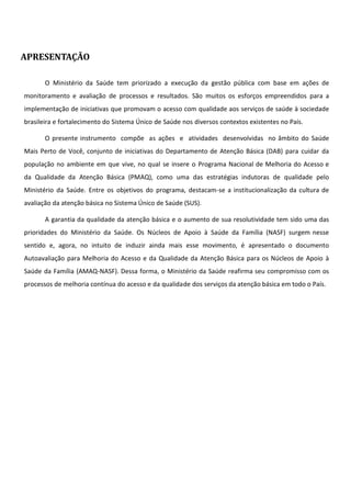 APRESENTAÇÃO
O Ministério da Saúde tem priorizado a execução da gestão pública com base em ações de
monitoramento e avaliação de processos e resultados. São muitos os esforços empreendidos para a
implementação de iniciativas que promovam o acesso com qualidade aos serviços de saúde à sociedade
brasileira e fortalecimento do Sistema Único de Saúde nos diversos contextos existentes no País.
O presente instrumento compõe as ações e atividades desenvolvidas no âmbito do Saúde
Mais Perto de Você, conjunto de iniciativas do Departamento de Atenção Básica (DAB) para cuidar da
população no ambiente em que vive, no qual se insere o Programa Nacional de Melhoria do Acesso e
da Qualidade da Atenção Básica (PMAQ), como uma das estratégias indutoras de qualidade pelo
Ministério da Saúde. Entre os objetivos do programa, destacam-se a institucionalização da cultura de
avaliação da atenção básica no Sistema Único de Saúde (SUS).
A garantia da qualidade da atenção básica e o aumento de sua resolutividade tem sido uma das
prioridades do Ministério da Saúde. Os Núcleos de Apoio à Saúde da Família (NASF) surgem nesse
sentido e, agora, no intuito de induzir ainda mais esse movimento, é apresentado o documento
Autoavaliação para Melhoria do Acesso e da Qualidade da Atenção Básica para os Núcleos de Apoio à
Saúde da Família (AMAQ-NASF). Dessa forma, o Ministério da Saúde reafirma seu compromisso com os
processos de melhoria contínua do acesso e da qualidade dos serviços da atenção básica em todo o País.
 