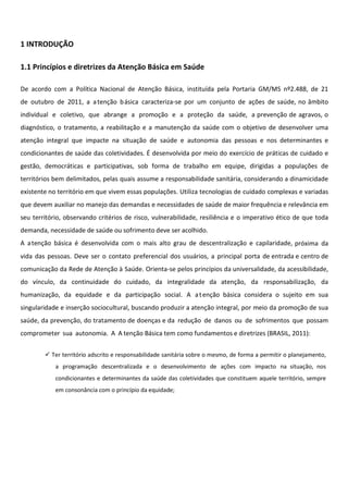 1 INTRODUÇÃO
1.1 Princípios e diretrizes da Atenção Básica em Saúde
De acordo com a Política Nacional de Atenção Básica, instituída pela Portaria GM/MS nº2.488, de 21
de outubro de 2011, a atenção básica caracteriza-se por um conjunto de ações de saúde, no âmbito
individual e coletivo, que abrange a promoção e a proteção da saúde, a prevenção de agravos, o
diagnóstico, o tratamento, a reabilitação e a manutenção da saúde com o objetivo de desenvolver uma
atenção integral que impacte na situação de saúde e autonomia das pessoas e nos determinantes e
condicionantes de saúde das coletividades. É desenvolvida por meio do exercício de práticas de cuidado e
gestão, democráticas e participativas, sob forma de trabalho em equipe, dirigidas a populações de
territórios bem delimitados, pelas quais assume a responsabilidade sanitária, considerando a dinamicidade
existente no território em que vivem essas populações. Utiliza tecnologias de cuidado complexas e variadas
que devem auxiliar no manejo das demandas e necessidades de saúde de maior frequência e relevância em
seu território, observando critérios de risco, vulnerabilidade, resiliência e o imperativo ético de que toda
demanda, necessidade de saúde ou sofrimento deve ser acolhido.
A atenção básica é desenvolvida com o mais alto grau de descentralização e capilaridade, próxima da
vida das pessoas. Deve ser o contato preferencial dos usuários, a principal porta de entrada e centro de
comunicação da Rede de Atenção à Saúde. Orienta-se pelos princípios da universalidade, da acessibilidade,
do vínculo, da continuidade do cuidado, da integralidade da atenção, da responsabilização, da
humanização, da equidade e da participação social. A atenção básica considera o sujeito em sua
singularidade e inserção sociocultural, buscando produzir a atenção integral, por meio da promoção de sua
saúde, da prevenção, do tratamento de doenças e da redução de danos ou de sofrimentos que possam
comprometer sua autonomia. A A tenção Básica tem como fundamentos e diretrizes (BRASIL, 2011):
 Ter território adscrito e responsabilidade sanitária sobre o mesmo, de forma a permitir o planejamento,
a programação descentralizada e o desenvolvimento de ações com impacto na situação, nos
condicionantes e determinantes da saúde das coletividades que constituem aquele território, sempre
em consonância com o princípio da equidade;
 