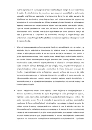 usuários e promovendo a vinculação e corresponsabilização pela atenção às suas necessidades
de saúde. O estabelecimento de mecanismos que assegurem acessibilidade e acolhimento
pressupõe uma lógica de organização e funcionamento do serviço de saúde, que parte do
princípio de que a unidade de saúde deva receber e ouvir todas as pessoas que procuram os
seus serviços, de modo universal e sem diferenciações excludentes. O serviço de saúde deve se
organizar para assumir sua função central de acolher, escutar e oferecer uma resposta positiva,
capaz de resolver problemas de saúde e/ou de minorar danos e sofrimentos, ou ainda se
responsabilizar com a resposta, ainda que ela seja ofertada em outros pontos de atenção da
rede. A proximidade e a capacidade de acolhimento, vinculação e responsabilização são
fundamentais para a efetivação da Atenção Básica como contato e porta de entrada preferencial
da rede de atenção.

 Adscrever os usuários e desenvolver relações de vínculo e responsabilização entre as equipes e a
população adscrita garantindo a continuidade das ações de saúde e a longitudinalidade do
cuidado. A adscrição dos usuários é um processo de vinculação de pessoas e/ou famílias e
grupos a profissionais/equipes, com o objetivo de ser referência para o seu cuidado. O vínculo,
por sua vez, consiste na construção de relações de afetividade e confiança entre o usuário e o
trabalhador da saúde, permitindo o aprofundamento do processo de corresponsabilização pela
saúde, construído ao longo do tempo, além de carregar, em si, um potencial terapêutico. A
longitudinalidade do cuidado pressupõe a continuidade da relação clínica, com construção de
vínculo e responsabilização entre profissionais e usuários ao longo do tempo e de modo
permanente, acompanhando os efeitos das intervenções em saúde e de outros elementos na
vida dos usuários, ajustando condutas quando necessário, evitando a perda de referências e
diminuindo os riscos de iatrogênia decorrentes do desconhecimento das histórias de vida e da
coordenação do cuidado.

 Efetivar a integralidade em seus vários aspectos, a saber: integração de ações programáticas e
demanda espontânea; articulação das ações de promoção à saúde, prevenção de agravos,
vigilância à saúde, tratamento e reabilitação e manejo das diversas tecnologias de cuidado e de
gestão necessárias a esses fins e à ampliação da autonomia dos usuários e coletividades;
trabalhando de forma multiprofissional, interdisciplinar e em equipe; realizando a gestão do
cuidado integral do usuário e coordenando-o no conjunto da rede de atenção. A presença de
diferentes formações profissionais assim como um alto grau de articulação entre os profissionais
é essencial, de forma que não só as ações sejam compartilhadas, mas também tenha lugar um
processo interdisciplinar no qual, progressivamente, os núcleos de competência profissionais
específicos vão enriquecendo o campo comum de competências ampliando assim a capacidade

 