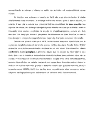 compartilhando as práticas e saberes em saúde nos territórios sob responsabilidade dessas
equipes.
As diretrizes que embasam o trabalho do NASF são as da atenção básica, já citadas
anteriormente neste documento. A diferença do trabalho do NASF para as demais equipes, no
entanto, é que esta se orienta pelo referencial teórico-metodológico do apoio matricial. Isso
significa, em síntese, uma estratégia de organização do trabalho em saúde que acontece a partir da
integração entre equipes envolvidas na atenção às situações/problemas comuns um dado
território. Esta integração ocorre na perspectiva de compartilhar as ações de saúde, através da
troca de saberes entre os diversos profissionais e elaboração de projetos comuns de intervenção.
Dessa forma, pode-se dizer que o NASF constitui-se em retaguarda especializada para as
equipes de atenção básica/saúde da família, atuando no lócus da própria Atenção Básica. O NASF
desenvolve um trabalho compartilhado e colaborativo em pelo menos duas dimensões: clínicoassistencial e técnico-pedagógica. A primeira é aquela que vai produzir ou incidir sobre a ação
clínica direta com os usuários, e a segunda que vai produzir ação de apoio educativo com e para as
equipes. Poderíamos ainda identificar uma dimensão de atuação direta sobre elementos coletivos,
como os riscos coletivos e o trabalho coletivo de uma equipe. Essas dimensões podem e devem se
misturar em diversos momentos, guiando-se de forma coerente pelo que cada momento, situação
ou equipe requer (BRASIL, 2009). Isso significa atuar potencialmente sobre os aspectos sociais,
subjetivos e biológicos dos sujeitos e coletivos de um território, direta ou indiretamente.

 