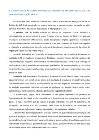 3 AUTOAVALIAÇÃO NO ÂMBITO DO PROGRAMA NACIONAL DE MELHORIA DO ACESSO E DA
QUALIDADE DA ATENÇÃO BÁSICA

O PMAQ tem como propósito a ampliação da oferta qualificada dos serviços de saúde no
âmbito do SUS. Está organizado em quatro fases que se complementam, formando um ciclo
contínuo de melhoria do acesso e da qualidade da Atenção Básica (AB).
A primeira fase do PMAQ consiste na adesão ao programa. Ocorre mediante a
contratualização de compromissos a serem firmados entre as Equipes do NASF e os gestores
municipais, e destes com o Ministério da Saúde. Esse processo implica a gestão dos recursos em
função dos compromissos e resultados pactuados e alcançados. Envolve a pactuação local, regional
e estadual e a participação do controle social, contribuindo com o aprimoramento da cultura de
negociação e pactuação no âmbito do SUS.
A adesão ao PMAQ e a incorporação de processos voltados para a melhoria do acesso e da
qualidade da AB pressupõem o protagonismo de todos os atores envolvidos durante o processo de
implementação do Programa. A característica voluntária está associada à ideia de que o reforço e a
introdução de práticas vinculadas ao aumento da qualidade da AB somente poderão se concretizar
em ambientes nos quais os trabalhadores e gestores sintam-se motivados e se percebam essenciais
para o seu êxito.
A segunda fase do programa é o momento de desenvolvimento das estratégias relacionadas
aos compromissos com a melhoria do acesso e da qualidade. É estruturada em quatro dimensões
consideradas centrais na indução dos movimentos de mudança da gestão, do cuidado e da gestão
do cuidado, produzindo melhorias contínuas da qualidade na Atenção Básica, quais sejam:
autoavaliação, monitoramento, educação permanente e apoio institucional.
A autoavaliação, objeto deste documento, é um ponto importante do processo de
desenvolvimento do PMAQ, sendo entendida como dispositivo de reorganização da equipe e da
gestão. É nesse momento que os sujeitos e grupos implicados avançam na autoanálise, na
autogestão, na identificação dos problemas, bem como na formulação das estratégias de
intervenção para a melhoria dos serviços, das relações e do processo de trabalho.
A terceira fase do PMAQ consiste na avaliação externa, em que será realizado um conjunto de
ações que averiguará as condições de acesso e de qualidade da totalidade de municípios e equipes
de atenção básica participantes do Programa. Destaca-se que os padrões de qualidade presentes no
instrumento de certificação, que será utilizado nessa etapa, guardam similaridade com os padrões
de autoavaliação que serão apresentados neste documento.

 