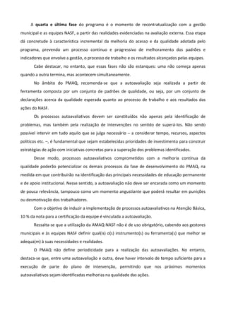 A quarta e última fase do programa é o momento de recontratualização com a gestão
municipal e as equipes NASF, a partir das realidades evidenciadas na avaliação externa. Essa etapa
dá concretude à característica incremental da melhoria do acesso e da qualidade adotada pelo
programa, prevendo um processo contínuo e progressivo de melhoramento dos padrões e
indicadores que envolve a gestão, o processo de trabalho e os resultados alcançados pelas equipes.
Cabe destacar, no entanto, que essas fases não são estanques: uma não começa apenas
quando a outra termina, mas acontecem simultaneamente.
No âmbito do PMAQ, recomenda-se que a autoavaliação seja realizada a partir de
ferramenta composta por um conjunto de padrões de qualidade, ou seja, por um conjunto de
declarações acerca da qualidade esperada quanto ao processo de trabalho e aos resultados das
ações do NASF.
Os processos autoavaliativos devem ser constituídos não apenas pela identificação de
problemas, mas também pela realização de intervenções no sentido de superá-los. Não sendo
possível intervir em tudo aquilo que se julga necessário – a considerar tempo, recursos, aspectos
políticos etc. –, é fundamental que sejam estabelecidas prioridades de investimento para construir
estratégias de ação com iniciativas concretas para a superação dos problemas identificados.
Desse modo, processos autoavaliativos comprometidos com a melhoria contínua da
qualidade poderão potencializar os demais processos da fase de desenvolvimento do PMAQ, na
medida em que contribuirão na identificação das principais necessidades de educação permanente
e de apoio institucional. Nesse sentido, a autoavaliação não deve ser encarada como um momento
de pouca relevância, tampouco como um momento angustiante que poderá resultar em punições
ou desmotivação dos trabalhadores.
Com o objetivo de induzir a implementação de processos autoavaliativos na Atenção Básica,
10 % da nota para a certificação da equipe é vinculada a autoavaliação.
Ressalta-se que a utilização da AMAQ-NASF não é de uso obrigatório, cabendo aos gestores
municipais e às equipes NASF definir qual(is) o(s) instrumento(s) ou ferramenta(s) que melhor se
adequa(m) à suas necessidades e realidades.
O PMAQ não define periodicidade para a realização das autoavaliações. No entanto,
destaca-se que, entre uma autoavaliação e outra, deve haver intervalo de tempo suficiente para a
execução de parte do plano de intervenção, permitindo que nos próximos momentos
autoavaliativos sejam identificadas melhorias na qualidade das ações.

 