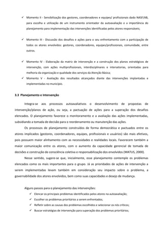  Momento II - Sensibilização dos gestores, coordenadores e equipes/ profissionais dado NASF/AB,
para escolha e utilização de um instrumento orientador da autoavaliação e a importância do
planejamento para implementação das intervenções identificadas pelos atores responsáveis;

 Momento III - Discussão dos desafios e ações para o seu enfrentamento com a participação de
todos os atores envolvidos: gestores, coordenadores, equipes/profissionais, comunidade, entre
outros.
 Momento IV - Elaboração da matriz de intervenção e a construção dos planos estratégicos de
intervenção, com ações multiprofissionais, interdisciplinares e intersetorias, orientadas para
melhoria da organização e qualidade dos serviços da Atenção Básica;
 Momento V - Avaliação dos resultados alcançados diante das intervenções implantadas e
implementadas no município.

3.3 Planejamento e Intervenção
Integra-se

aos

processos

autoavaliativos

o

desenvolvimento

de

propostas

de

intervenção/planos de ação, ou seja, a pactuação de ações para a superação dos desafios
elencados. O planejamento favorece o monitoramento e a avaliação das ações implementadas,
subsidiando a tomada de decisão para o reordenamento ou manutenção das ações.
Os processos de planejamento construídos de forma democrática e pactuados entre os
atores implicados (gestores, coordenadores, equipes, profissionais e usuários) são mais efetivos,
pois possuem maior alinhamento com as necessidades e realidades locais. Favorecem também a
maior comunicação entre os atores, com o aumento da capacidade gerencial de tomada de
decisões e construção de consciência coletiva e responsabilização dos envolvidos (MATUS, 2000).
Nesse sentido, sugere-se que, inicialmente, esse planejamento contemple os problemas
elencados como os mais importantes para o grupo. Já as prioridades de ações de intervenção a
serem implementadas levam também em consideração seu impacto sobre o problema, a
governabilidade dos atores envolvidos, bem como suas capacidades e desejo de mudança.

Alguns passos para o planejamento das intervenções:
 Elencar os principais problemas identificados pelos atores na autoavaliação;
 Escolher os problemas prioritários a serem enfrentados;
 Refletir sobre as causas dos problemas escolhidos e selecionar os nós críticos;
 Buscar estratégias de intervenção para superação dos problemas prioritários;

 