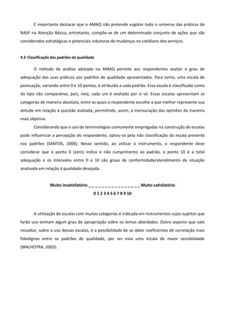 É importante destacar que o AMAQ não pretende esgotar todo o universo das práticas do
NASF na Atenção Básica, entretanto, compõe-se de um determinado conjunto de ações que são
consideradas estratégicas e potenciais indutoras de mudanças no cotidiano dos serviços.

4.3 Classificação dos padrões de qualidade

O método de análise adotado na AMAQ permite aos respondentes avaliar o grau de
adequação das suas práticas aos padrões de qualidade apresentados. Para tanto, uma escala de
pontuação, variando entre 0 e 10 pontos, é atribuída a cada padrão. Essa escala é classificada como
do tipo não comparativa, pois, nela, cada um é avaliado por si só. Essas escalas apresentam as
categorias de maneira absoluta, entre as quais o respondente escolhe a que melhor represente sua
atitude em relação à questão avaliada, permitindo, assim, a mensuração das opiniões da maneira
mais objetiva.
Considerando que o uso de terminologias comumente empregadas na construção de escalas
pode influenciar a percepção do respondente, optou-se pela não classificação da escala presente
nos padrões (SANTOS, 2006). Nesse sentido, ao utilizar o instrumento, o respondente deve
considerar que o ponto 0 (zero) indica o não cumprimento ao padrão, o ponto 10 é a total
adequação e os intervalos entre 0 e 10 são graus de conformidade/atendimento da situação
analisada em relação à qualidade desejada.

Muito insatisfatório _ _ _ _ _ _ _ _ _ _ _ _ _ _ _ _ Muito satisfatório
0 1 2 3 4 5 6 7 8 9 10

A utilização de escalas com muitas categorias é indicada em instrumentos cujos sujeitos que
farão uso tenham algum grau de apropriação sobre os temas abordados. Outro aspecto que vale
ressaltar, sobre o uso dessas escalas, é a possibilidade de se obter coeficientes de correlação mais
fidedignos entre os padrões de qualidade, por ser esta uma escala de maior sensibilidade
(MALHOTRA, 2002).

 