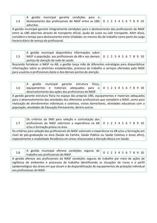 A gestão municipal garante condições para o
deslocamento dos profissionais do NASF entre as UBS 0 1 2 3 4 5 6 7 8 9 10
adscritas.
A gestão municipal garante integralmente condições para o deslocamento dos profissionais do NASF
entre as UBS adscritas através de transporte oficial, ajuda de custo ou vale transporte. Além disso,
considera o tempo para deslocamento entre Unidades no mesmo dia de trabalho como parte da carga
horária diária de serviço do profissional.
1.4

A gestão municipal disponibiliza informações sobre
1.5
NASF à população, aos profissionais da AB e aos demais 0 1 2 3 4 5 6 7 8 9 10
pontos de atenção da rede de saúde.
Buscando fortalecer o NASF na AB, a gestão lança mão de diferentes estratégias para disponibilizar
informações sobre as diretrizes estabelecidas, processo de trabalho e serviços ofertados pelo NASF
para usuários e profissionais deste e dos demais pontos de atenção.

A gestão municipal garante estrutura física,
equipamentos e materiais adequados para o 0 1 2 3 4 5 6 7 8 9 10
desenvolvimento das ações dos profissionais do NASF.
A gestão garante estrutura física no espaço das próprias UBS, equipamentos e materiais adequados
para o desenvolvimento das atividades dos diferentes profissionais que compõem o NASF, como para
realização de atendimentos individuais e coletivos, visitas domiciliares, atividades educativas com a
população, atividades de Educação Permanente, dentre outras.
1.6

Os critérios da SMS para seleção e contratação dos
1.7
profissionais do NASF valorizam a experiência na AB 0 1 2 3 4 5 6 7 8 9 10
e/ou a formação prévia na área.
Os critérios para seleção dos profissionais do NASF valorizam a experiência na AB e/ou a formação em
nível de pós-graduação na área (Saúde da Família, Saúde Pública ou Saúde Coletiva e áreas afins),
especialmente a modalidade Residência em áreas relacionadas à Atenção Básica em Saúde.

A gestão municipal oferece condições seguras de
0 1 2 3 4 5 6 7 8 9 10
trabalho aos profissionais do NASF.
A gestão oferece aos profissionais do NASF condições seguras de trabalho por meio de ações de
vigilância de ambientes e processos de trabalho identificando as situações de riscos e o perfil
epidemiológico das áreas em que atuam e da disponibilização de equipamentos de proteção individual
aos profissionais do NASF.
1.8

 