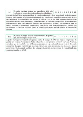 A gestão municipal garante que a gestão do NASF seja
0 1 2 3 4 5 6 7 8 9 10
realizada no âmbito da coordenação de Atenção Básica.
A gestão do NASF é de responsabilidade da coordenação de AB e deve ser realizada no âmbito desta.
Pode ser realizada pelo próprio coordenador de AB, por coordenador específico, por referência técnica
centralizada ou descentralizada, por gerente de UBS no caso de um NASF cujas equipes apoiadas
encontram-se todas numa mesma UBS, ou ainda através de colegiado composto por diferentes atores
envolvidos com a AB – por exemplo, formado por trabalhadores do NASF, das equipes de AB e da
gestão municipal. A importância desta função é garantir o bom desenvolvimento do trabalho dos
profissionais, os recursos, estrutura física e as informações/comunicação necessárias ao trabalho das
equipes.
1.9

A gestão municipal apoia o desenvolvimento da gestão
0 1 2 3 4 5 6 7 8 9 10
por resultados pela equipe NASF.
A gestão municipal compreende e respalda a análise da atuação do NASF por meio de um processo de
gestão com foco no alcance de resultados integrados ao planejamento em saúde realizado. Para isso,
considera que os resultados não estão associados apenas à produtividade sob a ótica da dimensão
assistencial do apoio matricial (por exemplo: número de casos atendidos), mas também a outros
parâmetros relacionados à qualidade das ações prestadas (tais como melhora da resolubilidade das
equipes vinculadas ao NASF).
1.10

 