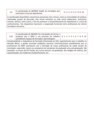 2.9

A coordenação de AB/NASF dispõe de estratégias que
estimulam a troca de experiências.

0 1 2 3 4 5 6 7 8 9 10

A coordenação disponibiliza mecanismos presenciais e/ou virtuais, como as comunidades de práticas,
Telessaúde, grupos de discussão, sítio virtual interativo ou rede social colaborativa, seminários,
mostras, oficinas, entre outros, a fim de promover o compartilhamento de experiências e a troca de
conhecimentos. Tais dispositivos favorecem a cooperação horizontal entre profissionais do mesmo
município e de outros.

A coordenação de AB/NASF faz articulações de forma a
2.10
propiciar que o NASF e seu processo de trabalho 0 1 2 3 4 5 6 7 8 9 10
possibilitem espaços de formação e aprendizagem.
Compreendendo a importância da formação direcionada ao SUS, especialmente para o trabalho na
Atenção Básica, a gestão municipal estabelece parcerias interinstitucionais possibilitando que os
profissionais do NASF contribuam com a formação de novos profissionais de saúde através de
orientação, supervisão, tutoria ou preceptoria de estudantes de graduação e/ou pós-graduação. São
exemplos: os alunos do PET-Saúde, dos cursos técnicos, da graduação, dos estágios de vivência, das
especializações, de residências multiprofissionais, etc.

 