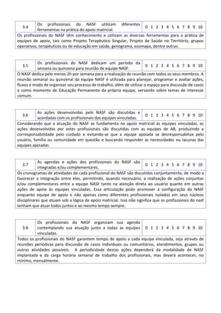 Os profissionais do NASF utilizam diferentes
0 1 2 3 4 5 6 7 8 9 10
ferramentas na prática do apoio matricial.
Os profissionais do NASF têm conhecimento e utilizam as diversas ferramentas para a prática de
equipes de apoio, tais como Projeto Terapêutico Singular, Projeto de Saúde no Território, grupos
operativos, terapêuticos ou de educação em saúde, genograma, ecomapa, dentre outras.
3.4

Os profissionais do NASF dedicam um período da
0 1 2 3 4 5 6 7 8 9 10
semana ou quinzena para reunião de equipe NASF.
O NASF dedica pelo menos 2h por semana para a realização de reunião com todos os seus membros. A
reunião semanal ou quinzenal da equipe NASF é utilizada para planejar, programar e avaliar ações,
fluxos e modo de organizar seu processo de trabalho, além de utilizar o espaço para discussão de casos
e como momento de Educação Permanente da própria equipe, versando sobre temas de interesse
comum.
3.5

As ações desenvolvidas pelo NASF são discutidas e
0 1 2 3 4 5 6 7 8 9 10
acordadas com os profissionais das equipes vinculadas.
Considerando que a atuação do NASF se fundamenta no apoio matricial às equipes vinculadas, as
ações desenvolvidas por estes profissionais são discutidas com as equipes de AB, produzindo a
corresponsabilidade pelo cuidado e evitando-se que a equipe apoiada se desresponsabilize pelo
usuário, família ou comunidade em questão e buscando responder as necessidades ou lacunas das
equipes apoiadas.
3.6

As agendas e ações dos profissionais do NASF são
0 1 2 3 4 5 6 7 8 9 10
integradas e/ou complementares.
Os cronogramas de atividades de cada profissional do NASF são discutidos conjuntamente, de modo a
favorecer a integração entre eles, permitindo, quando necessário, a realização de ações conjuntas
e/ou complementares entre a equipe NASF tanto na atenção direta ao usuário quanto em outras
ações de apoio às equipes vinculadas. Essa articulação pode promover a configuração do NASF
enquanto equipe de apoio e não apenas como diferentes profissionais isolados em seus núcleos
disciplinares que atuam sob a lógica de apoio matricial. Isso não significa que os profissionais do nasf
tenham que atuar todos juntos e ao mesmo tempo sempre.
3.7

Os profissionais do NASF organizam sua agenda
3.8
contemplando sua atuação junto a todas as equipes 0 1 2 3 4 5 6 7 8 9 10
vinculadas.
Todos os profissionais do NASF garantem tempo de apoio a cada equipe vinculada, seja através de
reuniões periódicas para discussão de casos individuais ou comunitários, atendimentos, grupos ou
outras atividades possíveis. A periodicidade destas ações dependerá da modalidade de NASF
implantada e da carga horária semanal de trabalho dos profissionais, mas deverá acontecer, no
mínimo, mensalmente.

 