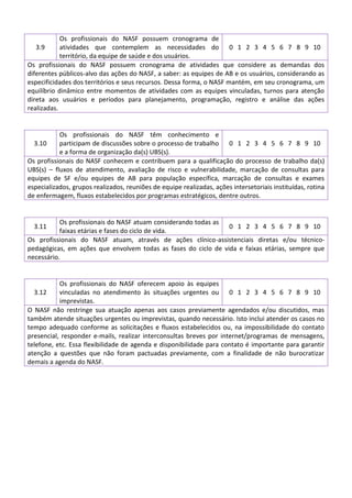 Os profissionais do NASF possuem cronograma de
atividades que contemplem as necessidades do 0 1 2 3 4 5 6 7 8 9 10
território, da equipe de saúde e dos usuários.
Os profissionais do NASF possuem cronograma de atividades que considere as demandas dos
diferentes públicos-alvo das ações do NASF, a saber: as equipes de AB e os usuários, considerando as
especificidades dos territórios e seus recursos. Dessa forma, o NASF mantém, em seu cronograma, um
equilíbrio dinâmico entre momentos de atividades com as equipes vinculadas, turnos para atenção
direta aos usuários e períodos para planejamento, programação, registro e análise das ações
realizadas.
3.9

Os profissionais do NASF têm conhecimento e
3.10
participam de discussões sobre o processo de trabalho 0 1 2 3 4 5 6 7 8 9 10
e a forma de organização da(s) UBS(s).
Os profissionais do NASF conhecem e contribuem para a qualificação do processo de trabalho da(s)
UBS(s) – fluxos de atendimento, avaliação de risco e vulnerabilidade, marcação de consultas para
equipes de SF e/ou equipes de AB para população específica, marcação de consultas e exames
especializados, grupos realizados, reuniões de equipe realizadas, ações intersetoriais instituídas, rotina
de enfermagem, fluxos estabelecidos por programas estratégicos, dentre outros.

Os profissionais do NASF atuam considerando todas as
0 1 2 3 4 5 6 7 8 9 10
faixas etárias e fases do ciclo de vida.
Os profissionais do NASF atuam, através de ações clínico-assistenciais diretas e/ou técnicopedagógicas, em ações que envolvem todas as fases do ciclo de vida e faixas etárias, sempre que
necessário.
3.11

Os profissionais do NASF oferecem apoio às equipes
3.12
vinculadas no atendimento às situações urgentes ou 0 1 2 3 4 5 6 7 8 9 10
imprevistas.
O NASF não restringe sua atuação apenas aos casos previamente agendados e/ou discutidos, mas
também atende situações urgentes ou imprevistas, quando necessário. Isto inclui atender os casos no
tempo adequado conforme as solicitações e fluxos estabelecidos ou, na impossibilidade do contato
presencial, responder e-mails, realizar interconsultas breves por internet/programas de mensagens,
telefone, etc. Essa flexibilidade de agenda e disponibilidade para contato é importante para garantir
atenção a questões que não foram pactuadas previamente, com a finalidade de não burocratizar
demais a agenda do NASF.

 