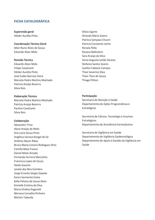 FICHA CATALOGRÁFICA
Supervisão geral
Hêider Aurélio Pinto
Coordenação Técnica Geral
Allan Nuno Alves de Sousa
Eduardo Alves Melo
Revisão Técnica
Eduardo Alves Melo
Felipe Cavalcanti
Hêider Aurélio Pinto
José Eudes Barroso Viera
Marcelo Pedra Martins Machado
Patrícia Araújo Bezerra
Sílvia Reis
Elaboração Técnica
Marcelo Pedra Martins Machado
Patrícia Araújo Bezerra
Pauline Cavalcanti
Sílvia Reis
Colaboração
Alexandre Trino
Alyne Araújo de Melo
Ana Lúcia Sousa Pinto
Angélica Saraiva Rangel de Sá
Antônio Neves Ribas
Bruna Maria Limeira Rodrigues Ortiz
Camilla Maia Franco
Daniel Miele Amado
Fernanda Ferreira Marcolino
Francisca Lopes de Souza
Heide Gauche
Janete dos Reis Coimbra
Jorge Ernesto Sérgio Zepeda
Karen Sarmento Costa
Kelly Poliany de Souza Alves
Kimielle Cristina da Silva
Maria Ondina Paganelli
Mariana Carvalho Pinheiro
Martim Taborda

Olívia Ugarte
Orlando Mário Soeiro
Patrícia Sampaio Chueiri
Patrícia Constante Jaime
Renata Pella
Rosana Ballestero
Sara Araújo da Silva
Sonia Augusta Leitão Saraiva
Stefania Santos Soares
Suellen Fabiane Campos
Thaís Severino Silva
Thaís Titon de Souza
Thiago Pithon

Participação
Secretaria de Atenção à Saúde
Departamento de Ações Programáticas e
Estratégicas
Secretaria de Ciência, Tecnologia e Insumos
Estratégicos
Departamento de Assistência Farmacêutica
Secretaria de Vigilância em Saúde
Departamento de Vigilância Epidemiológica
Departamento de Apoio à Gestão da Vigilância em
Saúde

 