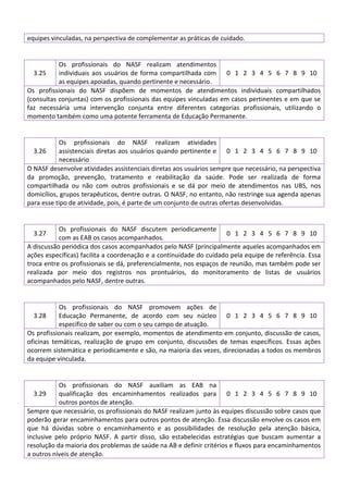 equipes vinculadas, na perspectiva de complementar as práticas de cuidado.

Os profissionais do NASF realizam atendimentos
3.25
individuais aos usuários de forma compartilhada com 0 1 2 3 4 5 6 7 8 9 10
as equipes apoiadas, quando pertinente e necessário.
Os profissionais do NASF dispõem de momentos de atendimentos individuais compartilhados
(consultas conjuntas) com os profissionais das equipes vinculadas em casos pertinentes e em que se
faz necessária uma intervenção conjunta entre diferentes categorias profissionais, utilizando o
momento também como uma potente ferramenta de Educação Permanente.

Os profissionais do NASF realizam atividades
3.26
assistenciais diretas aos usuários quando pertinente e 0 1 2 3 4 5 6 7 8 9 10
necessário
O NASF desenvolve atividades assistenciais diretas aos usuários sempre que necessário, na perspectiva
da promoção, prevenção, tratamento e reabilitação da saúde. Pode ser realizada de forma
compartilhada ou não com outros profissionais e se dá por meio de atendimentos nas UBS, nos
domicílios, grupos terapêuticos, dentre outras. O NASF, no entanto, não restringe sua agenda apenas
para esse tipo de atividade, pois, é parte de um conjunto de outras ofertas desenvolvidas.

Os profissionais do NASF discutem periodicamente
0 1 2 3 4 5 6 7 8 9 10
com as EAB os casos acompanhados.
A discussão periódica dos casos acompanhados pelo NASF (principalmente aqueles acompanhados em
ações específicas) facilita a coordenação e a continuidade do cuidado pela equipe de referência. Essa
troca entre os profissionais se dá, preferencialmente, nos espaços de reunião, mas também pode ser
realizada por meio dos registros nos prontuários, do monitoramento de listas de usuários
acompanhados pelo NASF, dentre outras.
3.27

Os profissionais do NASF promovem ações de
Educação Permanente, de acordo com seu núcleo 0 1 2 3 4 5 6 7 8 9 10
específico de saber ou com o seu campo de atuação.
Os profissionais realizam, por exemplo, momentos de atendimento em conjunto, discussão de casos,
oficinas temáticas, realização de grupo em conjunto, discussões de temas específicos. Essas ações
ocorrem sistemática e periodicamente e são, na maioria das vezes, direcionadas a todos os membros
da equipe vinculada.
3.28

Os profissionais do NASF auxiliam as EAB na
3.29
qualificação dos encaminhamentos realizados para 0 1 2 3 4 5 6 7 8 9 10
outros pontos de atenção.
Sempre que necessário, os profissionais do NASF realizam junto às equipes discussão sobre casos que
poderão gerar encaminhamentos para outros pontos de atenção. Essa discussão envolve os casos em
que há dúvidas sobre o encaminhamento e as possibilidades de resolução pela atenção básica,
inclusive pelo próprio NASF. A partir disso, são estabelecidas estratégias que buscam aumentar a
resolução da maioria dos problemas de saúde na AB e definir critérios e fluxos para encaminhamentos
a outros níveis de atenção.

 