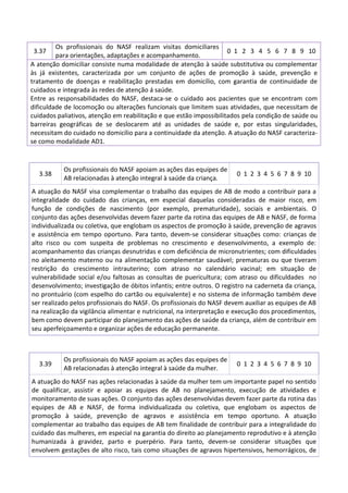 Os profissionais do NASF realizam visitas domiciliares
0 1 2 3 4 5 6 7 8 9 10
para orientações, adaptações e acompanhamento.
A atenção domiciliar consiste numa modalidade de atenção à saúde substitutiva ou complementar
às já existentes, caracterizada por um conjunto de ações de promoção à saúde, prevenção e
tratamento de doenças e reabilitação prestadas em domicílio, com garantia de continuidade de
cuidados e integrada às redes de atenção á saúde.
Entre as responsabilidades do NASF, destaca-se o cuidado aos pacientes que se encontram com
dificuldade de locomoção ou alterações funcionais que limitem suas atividades, que necessitam de
cuidados paliativos, atenção em reabilitação e que estão impossibilitados pela condição de saúde ou
barreiras geográficas de se deslocarem até as unidades de saúde e, por estas singularidades,
necessitam do cuidado no domicílio para a continuidade da atenção. A atuação do NASF caracterizase como modalidade AD1.
3.37

3.38

Os profissionais do NASF apoiam as ações das equipes de
AB relacionadas à atenção integral à saúde da criança.

0 1 2 3 4 5 6 7 8 9 10

A atuação do NASF visa complementar o trabalho das equipes de AB de modo a contribuir para a
integralidade do cuidado das crianças, em especial daquelas consideradas de maior risco, em
função de condições de nascimento (por exemplo, prematuridade), sociais e ambientais. O
conjunto das ações desenvolvidas devem fazer parte da rotina das equipes de AB e NASF, de forma
individualizada ou coletiva, que englobam os aspectos de promoção à saúde, prevenção de agravos
e assistência em tempo oportuno. Para tanto, devem-se considerar situações como: crianças de
alto risco ou com suspeita de problemas no crescimento e desenvolvimento, a exemplo de:
acompanhamento das crianças desnutridas e com deficiência de micronutrientes; com dificuldades
no aleitamento materno ou na alimentação complementar saudável; prematuras ou que tiveram
restrição do crescimento intrauterino; com atraso no calendário vacinal; em situação de
vulnerabilidade social e/ou faltosas as consultas de puericultura; com atraso ou dificuldades no
desenvolvimento; investigação de óbitos infantis; entre outros. O registro na caderneta da criança,
no prontuário (com espelho do cartão ou equivalente) e no sistema de informação também deve
ser realizado pelos profissionais do NASF. Os profissionais do NASF devem auxiliar as equipes de AB
na realização da vigilância alimentar e nutricional, na interpretação e execução dos procedimentos,
bem como devem participar do planejamento das ações de saúde da criança, além de contribuir em
seu aperfeiçoamento e organizar ações de educação permanente.

3.39

Os profissionais do NASF apoiam as ações das equipes de
AB relacionadas à atenção integral à saúde da mulher.

0 1 2 3 4 5 6 7 8 9 10

A atuação do NASF nas ações relacionadas à saúde da mulher tem um importante papel no sentido
de qualificar, assistir e apoiar as equipes de AB no planejamento, execução de atividades e
monitoramento de suas ações. O conjunto das ações desenvolvidas devem fazer parte da rotina das
equipes de AB e NASF, de forma individualizada ou coletiva, que englobam os aspectos de
promoção à saúde, prevenção de agravos e assistência em tempo oportuno. A atuação
complementar ao trabalho das equipes de AB tem finalidade de contribuir para a integralidade do
cuidado das mulheres, em especial na garantia do direito ao planejamento reprodutivo e à atenção
humanizada à gravidez, parto e puerpério. Para tanto, devem-se considerar situações que
envolvem gestações de alto risco, tais como situações de agravos hipertensivos, hemorrágicos, de

 