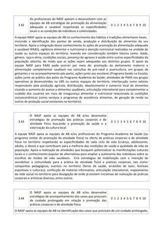 3.42

Os profissionais do NASF apoiam e desenvolvem com as
equipes de AB estratégias de promoção da alimentação
adequada e saudável respeitando as especificidades
locais e as condições de indivíduos e coletividades.

0 1 2 3 4 5 6 7 8 9 10

A equipe NASF apoia as equipes de AB no conhecimento dos hábitos e tradições alimentares locais,
incluindo a identificação dos pontos de venda, produção e distribuição de alimentos do seu
território. Apoia a integração desse conhecimento às ações de promoção da alimentação adequada
e saudável (PAAS), vigilância alimentar e nutricional e atenção nutricional realizadas na unidade de
saúde ou outros espaços do território, levando em consideração também fatores como: idade,
gênero, raça e etnia, condições sociais, presença de agravos à saúde entre outras especificidades da
população adscrita, de modo que as ações sejam adequadas aos distintos grupos. O apoio da
equipe NASF para PAAS pode ocorrer por meio de: promoção do aleitamento materno e
alimentação complementar saudável nas consultas de pré-natal e puericultura, em grupos de
gestantes e no acompanhamento pós-parto; ações junto aos escolares (Programa Saúde na Escola);
ações junto ao público dos polos do Programa Academia da Saúde; atividades de PAAS nos grupos
operativos já desenvolvidos na UBS ou outros espaços do território; interlocução como setores
responsáveis pela produção agrícola, distribuição, abastecimento e comercio local de alimentos
visando o aumento do acesso a alimentos saudáveis; articulação intersetorial para complementar o
cuidado dos usuários em risco de insegurança alimentar e nutricional relacionada às condições
socioeconômicas (como serviços e programas de assistência alimentar, de geração de renda ou
outros de proteção social existentes no território).

3.43

O NASF apoia as equipes de AB e/ou desenvolve
estratégias de promoção das práticas corporais e de
atividade física buscando a promoção da saúde e a
valorização da cultura local.

0 1 2 3 4 5 6 7 8 9 10

A equipe NASF apoia as equipes de AB e/ou profissionais do Programa Academia da Saúde (ou
programa similar de promoção de atividade física) na oferta de práticas corporais e de atividade
física no território respeitando as especificidades de cada ciclo de vida (criança, adolescente,
adulto, e idoso) e que contribuem para a melhoria das condições de saúde e qualidade de vida da
população. Apoia a realização de atividades que busquem potencializar as manifestações culturais
locais e o conhecimento popular de alternativas para ampliar a autonomia dos indivíduos sobre as
escolhas de modos de vida saudáveis. Cria estratégias de mobilização com a intenção de
sensibilizar a comunidade para a prática da atividade física e práticas corporais, tais como:
campanhas pedagógicas, eventos no território (feiras de saúde, arrastões de lazer, festivais
esportivos e culturais), confecção de material informativo, articulação intersetorial, mapeamento
da rede social no território para divulgação de onde já existem iniciativas de realização de práticas
corporais e artísticas diversas, entre outros.

3.44

O NASF apoia as equipes de AB e/ou desenvolve
estratégias de acompanhamento dos casos que precisam
de cuidado prolongado em relação à promoção das
práticas corporais e de atividade física.

0 1 2 3 4 5 6 7 8 9 10

O NASF apoia as equipes de AB na identificação dos casos que precisam de um cuidado prolongado,

 