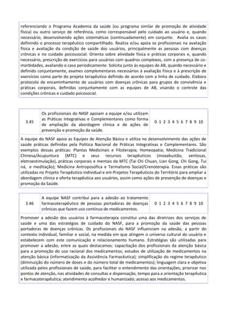 referenciando o Programa Academia da saúde (ou programa similar de promoção de atividade
física) ou outro serviço de referência, como corresponsável pelo cuidado ao usuário e, quando
necessário, desenvolvendo ações sistemáticas (continuadamente) em conjunto. Avalia os casos
definindo o processo terapêutico compartilhado. Realiza e/ou apoia os profissionais na avaliação
física e avaliação da condição de saúde dos usuários, principalmente as pessoas com doenças
crônicas e no cuidado psicossocial. Orienta sobre atividade física e práticas corporais e, quando
necessário, prescrição de exercícios para usuários com quadros complexos, com a presença de comorbidades, avaliando o caso periodicamente. Solicita junto às equipes de AB, quando necessário e
definido conjuntamente, exames complementares necessários à avaliação física e à prescrição de
exercícios como parte do projeto terapêutico definido de acordo com a linha de cuidado. Elabora
protocolo de encaminhamento de usuários com doenças crônicas para grupos de convivência e
práticas corporais, definidas conjuntamente com as equipes de AB, visando o controle das
condições crônicas e cuidado psicosocial.

3.45

Os profissionais do NASF apoiam a equipe e/ou utilizam
as Práticas Integrativas e Complementares como forma
de ampliação da abordagem clinica e de ações de
prevenção e promoção da saúde.

0 1 2 3 4 5 6 7 8 9 10

A equipe do NASF apoia as Equipes de Atenção Básica e utiliza no desenvolvimento das ações de
saúde práticas definidas pela Politica Nacional de Práticas Integrativas e Complementares. São
exemplos dessas práticas: Plantas Medicinais e Fitoterapia; Homeopatia; Medicina Tradicional
Chinesa/Acupuntura (MTC) e seus recursos terapêuticos (moxabustão, ventosas,
eletroestimulação), práticas corporais e mentais da MTC (Tai Chi Chuan, Lian Gong, Chi Gong, Tui
ná, e meditação); Medicina Antroposófica e Termalismo Social/Crenoterapia. Essas práticas são
utilizadas no Projeto Terapêutico individual e em Projetos Terapêuticos do Território para ampliar a
abordagem clínica e oferta terapêutica aos usuários, assim como ações de prevenção de doenças e
promoção da Saúde.

3.46

A equipe NASF contribui para a adesão ao tratamento
farmacoterapêutico de pessoas portadoras de doenças
crônicas que fazem uso contínuo de medicamentos.

0 1 2 3 4 5 6 7 8 9 10

Promover a adesão dos usuários à farmacoterapia constitui uma das diretrizes dos serviços de
saúde e uma das estratégias de cuidado do NASF, para a promoção da saúde das pessoas
portadoras de doenças crônicas. Os profissionais do NASF influenciam na adesão, a partir do
contexto individual, familiar e social, na medida em que atingem o universo cultural do usuário e
estabelecem com este comunicação e relacionamento humano. Estratégias são utilizadas para
promover a adesão, entre as quais destacamos: capacitação dos profissionais da atenção básica
para a promoção do uso racional dos medicamentos; estudos de utilização de medicamentos na
atenção básica (informatização da Assistência Farmacêutica); simplificação do regime terapêutico
(diminuição do número de doses e do número total de medicamentos); linguagem clara e objetiva
utilizada pelos profissionais de saúde, para facilitar o entendimento das orientações; priorizar nos
pontos de atenção, nas atividades de consultas e dispensação, tempo para a orientação terapêutica
e farmacoterapêutica; atendimento acolhedor e humanizado; acesso aos medicamentos.

 