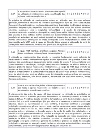 3.47

A equipe NASF contribui com a discussão sobre o perfil
de utilização de medicamentos para a qualificação das
ações de saúde na Atenção Básica.

0 1 2 3 4 5 6 7 8 9 10

Os estudos de utilização de medicamentos podem ser utilizados para direcionar esforços
gerenciais, normativos e educativos no sentido da qualificação das ações de saúde. Esses estudos
fornecem informações sobre os medicamentos prescritos e dispensados, tendências de consumo,
prevalência das prescrições, do perfil da população assistida, entre outras. Tais estudos permitem
identificar associações entre a terapêutica farmacológica e o quadro de morbidade, as
características sociais, econômicas, demográficas, condições de saúde, hábitos de vida e trabalho
dos usuários; e ainda detectar eventos adversos das classes terapêuticas utilizadas; subgrupos
populacionais vulneráveis ao uso irracional, passíveis de intervenção e as classes terapêuticas e
formas farmacêuticas empregadas de modo inadequado. Ações multiprofissionais podem ser
desenvolvidas pelo NASF junto à equipe de Atenção Básica, visando a elaboração do perfil de
utilização de medicamentos no território para qualificação das ações de saúde.

3.48

A equipe NASF incentiva e orienta as equipes de Atenção
Básica a notificar e realizar ações de farmacovigilância.

0 1 2 3 4 5 6 7 8 9 10

A utilização de medicamentos deve atender a requisitos fundamentais como definição da
necessidade e o acesso a medicamentos seguros, eficazes e produzidos com qualidade. A perda de
qualquer dos requisitos pode causar/ampliar danos à saúde do usuário. A farmacovigilância tem
como finalidade a identificação, avaliação, compreensão e prevenção de efeitos adversos ou
qualquer problema possível relacionado a medicamentos. A equipe do NASF deve estimular as
equipes de Atenção Básica a realizar ações de farmacovigilância, com a notificação de: reações
adversas a medicamentos e plantas medicinais; desvios de qualidade de produtos farmacêuticos;
erros de administração; perda de eficácia; casos de intoxicação aguda ou crônica por produtos
farmacêuticos; interações, com efeitos adversos, de fármacos com substâncias químicas, outros
fármacos e alimentos.

3.49

O NASF atua na identificação dos processos produtivos e
dos riscos e agravos relacionados ao trabalho a que
estão sujeitos os usuários do território.

0 1 2 3 4 5 6 7 8 9 10

O planejamento das ações da equipe AB deve considerar, na definição de prioridades, as
informações sobre as atividades produtivas desenvolvidas no território (utilizando as bases de
dados do SUS, da Previdência Social e Ministério do Trabalho), o perfil dos trabalhadores (quem e
quantos são) e o perfil epidemiológico (de que adoecem e morrem os trabalhadores da área
adscrita). Devido às especificidades de cada território, é essencial identificar a população
trabalhadora considerando gênero, raça-cor, idade, nível de escolaridade, renda, tipo de vínculo
empregatício, acesso ao SUS etc. Neste sentido o NASF pode atuar no desenvolvimento das
seguintes ações e atividades: a detecção precoce da perda de saúde dos trabalhadores; a
identificação dos agravos relacionados ao trabalho; a avaliação dos riscos ocupacionais a que esta
população está exposta; o controle e/ou mitigação da exposição aos riscos ocupacionais; a
avaliação da eficácia das medidas preventivas, curativas e reabilitadoras; e o fomento à
participação social para a melhoria e garantia dos cuidados e proteção da saúde da população
trabalhadora. Isso pode ser alcançado através de diversas atividades: visitas domiciliares, consultas
compartilhadas, apoio educativo aos profissionais das equipes vinculadas etc.

 