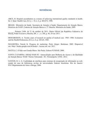 REFERÊNCIAS

ARCE, H. Hospital accreditation as a means of achieving international quality standards in health.
Int. J. Qual. Health Care, [S.l.], v. 10, n. 6, p. 469-472, 1998.
BRASIL. Ministério da Saúde. Secretaria de Atenção à Saúde. Departamento de Atenção Básica.
Diretrizes do NASF: Caderno de Atenção Básica n. 27. Brasília: Ministério da Saúde, 2009.
______. Portaria 2.488, de 21 de outubro de 2011. Diário Oficial [da República Federativa do
Brasil], Poder Executivo, Brasília, DF, v. -, n. 204, p. 48, 24 out. 2011.
DONABEDIAN, A. Twenty years of research on quality of medical care. 1965- 1984. Evaluation
and the Health Professions, [S.l.], n. 8, p. 243-65, 1985.
MALHOTRA, Naresh K. Pesquisa de marketing. Porto Alegre: Bookman, 2002. Disponível
em:<http:// books.google.com.br/books>. Acesso em: out. 2011.
MATUS, C. O líder sem Estado-Maior. São Paulo: Editora FUNDAP, 2000.
SANTA CATARINA. AMAQ NASF-SC: Autoavaliação para Melhoria do Acesso e da Qualidade
da Atenção Básica/ NASF. Núcleo Telessaúde - SC. Florianópolis: UFSC, 2012.
SANTOS, R. L. G. Usabilidade de interfaces para sistemas de recuperação de informação na web:
estudo de caso de bibliotecas on-line de universidades federais brasileiras. Rio de Janeiro:
PUC/Departamento de Artes e Design, 2006.

 