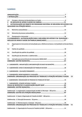 SUMÁRIO
APRESENTAÇÃO ......................................................................................................................... 7
1 INTRODUÇÃO .......................................................................................................................... 8
1.1

Princípios e diretrizes da Atenção Básica em Saúde .................................................................. 8

2 OS NÚCLEOS DE APOIO À SAÚDE DA FAMÍLIA ........................................................... 11
3 AUTOAVALIAÇÃO NO ÂMBITO DO PROGRAMA NACIONAL DE MELHORIA DO ACESSO E DA
QUALIDADE DA ATENÇÃO BÁSICA ....................................................................................... 13
3.1

Momentos autoavaliativos ..................................................................................................... 15

3.2

Momentos do processo autoavaliativo ................................................................................... 15

3.3

Planejamento e Intervenção ................................................................................................... 16

4 A FERRAMENTA - AUTOAVALIAÇÃO PARA A MELHORIA DO ACESSO E DA QUALIDADE –
NÚCLEOS DE APOIO À SAÚDE DA FAMÍLIA (AMAQ-NASF) .............................................. 17
4.1

Organização do instrumento de Autovaliação para a Melhoria do Acesso e da Qualidade da Atenção Básica
17

4.2

Padrões de qualidade.............................................................................................................. 18

4.3

Classificação dos padrões de qualidade .................................................................................. 20

4.4

Classificação das dimensões e subdimensões.......................................................................... 21

4.5

Instruções para preenchimento do instrumento AMAQ-NASF: ............................................... 24

DIMENSÃO: GESTÃO MUNICIPAL ......................................................................................... 25
A – SUBDIMENSÃO: IMPLANTAÇÃO E IMPLEMENTAÇÃO DO NASF NO MUNICÍPIO ............................ 25
B – SUBDIMENSÃO: APOIO À ORGANIZAÇÃO DO TRABALHO DO NASF ............................................... 28
C – SUBDIMENSÃO – EDUCAÇÃO PERMANENTE .................................................................................. 31
D - SUBDIMENSÃO: MONITORAMENTO E AVALIAÇÃO ........................................................................ 31

DIMENSÃO: ORGANIZAÇÃO DO PROCESSO DE TRABALHO E ATENÇÃO INTEGRAL À SAÚDE

33

E - SUBDIMENSÃO: ORGANIZAÇÃO DO PROCESSO DE TRABALHO DO NASF ........................................ 33
F - SUBDIMENSÃO: ATENÇÃO INTEGRAL À SAÚDE .............................................................................. 38

FOLHA DE RESPOSTAS E CLASSIFICAÇÃO EQUIPE NASF ................................................... 48
DIMENSÃO: GESTÃO MUNICIPAL ......................................................................................... 48
Subdimensão – A: Implantação e Implementação do NASF no Município - 100 pontos ....................... 48

DIMENSÃO: GESTÃO DA ATENÇÃO BÁSICA/NASF ............................................................ 49
Subdimensão – B: Apoio à Organização do Trabalho do NASF – 100 pontos ........................................ 49
Subdimensão – C: Educação Permanente – 20 pontos ......................................................................... 49
Subdimensão – D: Monitoramento e Avaliação – 40 pontos ................................................................ 49

DIMENSÃO: ORGANIZAÇÃO DO PROCESSO DE TRABALHO E ATENÇÃO INTEGRAL À SAÚDE
Subdimensão – E: Organização do Processo de Trabalho do NASF – 230 pontos ................................. 51

51

 
