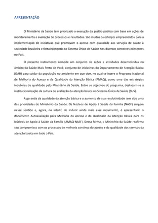 APRESENTAÇÃO

O Ministério da Saúde tem priorizado a execução da gestão pública com base em ações de
monitoramento e avaliação de processos e resultados. São muitos os esforços empreendidos para a
implementação de iniciativas que promovam o acesso com qualidade aos serviços de saúde à
sociedade brasileira e fortalecimento do Sistema Único de Saúde nos diversos contextos existentes
no País.
O presente instrumento compõe um conjunto de ações e atividades desenvolvidas no
âmbito do Saúde Mais Perto de Você, conjunto de iniciativas do Departamento de Atenção Básica
(DAB) para cuidar da população no ambiente em que vive, no qual se insere o Programa Nacional
de Melhoria do Acesso e da Qualidade da Atenção Básica (PMAQ), como uma das estratégias
indutoras de qualidade pelo Ministério da Saúde. Entre os objetivos do programa, destacam-se a
institucionalização da cultura de avaliação da atenção básica no Sistema Único de Saúde (SUS).
A garantia da qualidade da atenção básica e o aumento de sua resolutividade tem sido uma
das prioridades do Ministério da Saúde. Os Núcleos de Apoio à Saúde da Família (NASF) surgem
nesse sentido e, agora, no intuito de induzir ainda mais esse movimento, é apresentado o
documento Autoavaliação para Melhoria do Acesso e da Qualidade da Atenção Básica para os
Núcleos de Apoio à Saúde da Família (AMAQ-NASF). Dessa forma, o Ministério da Saúde reafirma
seu compromisso com os processos de melhoria contínua do acesso e da qualidade dos serviços da
atenção básica em todo o País.

 