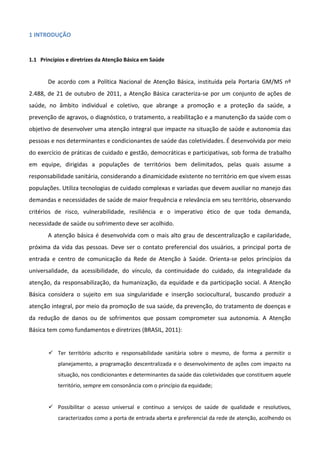 1 INTRODUÇÃO

1.1 Princípios e diretrizes da Atenção Básica em Saúde

De acordo com a Política Nacional de Atenção Básica, instituída pela Portaria GM/MS nº
2.488, de 21 de outubro de 2011, a Atenção Básica caracteriza-se por um conjunto de ações de
saúde, no âmbito individual e coletivo, que abrange a promoção e a proteção da saúde, a
prevenção de agravos, o diagnóstico, o tratamento, a reabilitação e a manutenção da saúde com o
objetivo de desenvolver uma atenção integral que impacte na situação de saúde e autonomia das
pessoas e nos determinantes e condicionantes de saúde das coletividades. É desenvolvida por meio
do exercício de práticas de cuidado e gestão, democráticas e participativas, sob forma de trabalho
em equipe, dirigidas a populações de territórios bem delimitados, pelas quais assume a
responsabilidade sanitária, considerando a dinamicidade existente no território em que vivem essas
populações. Utiliza tecnologias de cuidado complexas e variadas que devem auxiliar no manejo das
demandas e necessidades de saúde de maior frequência e relevância em seu território, observando
critérios de risco, vulnerabilidade, resiliência e o imperativo ético de que toda demanda,
necessidade de saúde ou sofrimento deve ser acolhido.
A atenção básica é desenvolvida com o mais alto grau de descentralização e capilaridade,
próxima da vida das pessoas. Deve ser o contato preferencial dos usuários, a principal porta de
entrada e centro de comunicação da Rede de Atenção à Saúde. Orienta-se pelos princípios da
universalidade, da acessibilidade, do vínculo, da continuidade do cuidado, da integralidade da
atenção, da responsabilização, da humanização, da equidade e da participação social. A Atenção
Básica considera o sujeito em sua singularidade e inserção sociocultural, buscando produzir a
atenção integral, por meio da promoção de sua saúde, da prevenção, do tratamento de doenças e
da redução de danos ou de sofrimentos que possam comprometer sua autonomia. A Atenção
Básica tem como fundamentos e diretrizes (BRASIL, 2011):
 Ter território adscrito e responsabilidade sanitária sobre o mesmo, de forma a permitir o
planejamento, a programação descentralizada e o desenvolvimento de ações com impacto na
situação, nos condicionantes e determinantes da saúde das coletividades que constituem aquele
território, sempre em consonância com o princípio da equidade;

 Possibilitar o acesso universal e contínuo a serviços de saúde de qualidade e resolutivos,
caracterizados como a porta de entrada aberta e preferencial da rede de atenção, acolhendo os

 