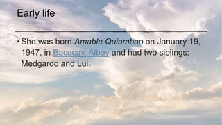 Early life
• She was born Amable Quiambao on January 19,
1947, in Bacacay, Albay and had two siblings:
Medgardo and Lui.
 