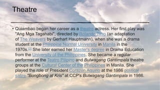 Theatre
• Quiambao began her career as a theatre actress. Her first play was
"Ang Mga Tagahabi", directed by Rolando Tinio (an adaptation
of The Weavers by Gerhart Hauptmann), when she was a drama
student at the Philippine Normal University in Manila in the
1970s.[2] She later earned her Master's degree in Drama Education
from the University of the Philippines. She became a regular
performer at the Teatro Pilipino and Bulwagang Gantimpala theatre
groups at the Cultural Center of the Philippines in Manila. She
played the role of President Corazon Aquino at the 1986 political
satire "Bongbong at Kris" at CCP's Bulwagang Gantimpala in 1986.
 