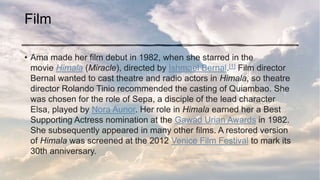 Film
• Ama made her film debut in 1982, when she starred in the
movie Himala (Miracle), directed by Ishmael Bernal.[1] Film director
Bernal wanted to cast theatre and radio actors in Himala, so theatre
director Rolando Tinio recommended the casting of Quiambao. She
was chosen for the role of Sepa, a disciple of the lead character
Elsa, played by Nora Aunor. Her role in Himala earned her a Best
Supporting Actress nomination at the Gawad Urian Awards in 1982.
She subsequently appeared in many other films. A restored version
of Himala was screened at the 2012 Venice Film Festival to mark its
30th anniversary.
 