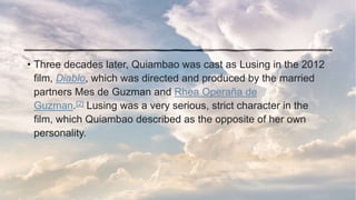 • Three decades later, Quiambao was cast as Lusing in the 2012
film, Diablo, which was directed and produced by the married
partners Mes de Guzman and Rhea Operaña de
Guzman.[2] Lusing was a very serious, strict character in the
film, which Quiambao described as the opposite of her own
personality.
 