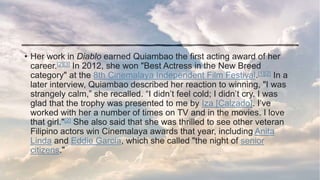 • Her work in Diablo earned Quiambao the first acting award of her
career.[2][3] In 2012, she won "Best Actress in the New Breed
category" at the 8th Cinemalaya Independent Film Festival.[1][2] In a
later interview, Quiambao described her reaction to winning, "I was
strangely calm,” she recalled. “I didn’t feel cold; I didn’t cry. I was
glad that the trophy was presented to me by Iza [Calzado]. I’ve
worked with her a number of times on TV and in the movies. I love
that girl."[2] She also said that she was thrilled to see other veteran
Filipino actors win Cinemalaya awards that year, including Anita
Linda and Eddie Garcia, which she called "the night of senior
citizens."
 